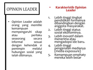OPINION LEADER
• Opinion Leader adalah
orang yang memiliki
kemampuan
mempengaruhi sikap
atau perilaku
seseorang secara
informal sesuai
dengan kehendak si
pemimpin melalui
hubungan sosial yang
telah dibinanya.
• Karakteristik Opinion
Leader
1. Lebih tinggi tingkat
pendidikan formalnya
dibandingkan dengan
anggota masyarakat.
2. Lebih tinggi status
sosial ekonominya.
3. Lebih inovatif dalam
menerima atau
mengadopsi ide baru.
4. Lebih tinggi
pengenalan medianya
(media expossure)
5. Kemampuan emphaty
mereka lebih besar
 
