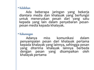 • Kelebihan
Ada beberapa jaringan yang bekerja
diantara media dan khalayak yang berfungsi
untuk meneruskan pesan dari yang satu
kepada yang lain dalam penyebaran pesan-
pesan media kepada khalayak.
• Kekurangan
Adanya miss komunikasi dalam
penyampaian pesan dari khalayak pertama
kepada khalayak yang lainnya, sehingga pesan
yang diterima khalayak lainnya berbeda
dengan pesan yang disampaikan oleh
khalayak pertama
 