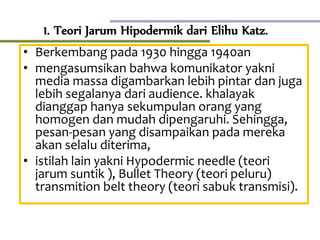 1. Teori Jarum Hipodermik dari Elihu Katz.
• Berkembang pada 1930 hingga 1940an
• mengasumsikan bahwa komunikator yakni
media massa digambarkan lebih pintar dan juga
lebih segalanya dari audience. khalayak
dianggap hanya sekumpulan orang yang
homogen dan mudah dipengaruhi. Sehingga,
pesan-pesan yang disampaikan pada mereka
akan selalu diterima,
• istilah lain yakni Hypodermic needle (teori
jarum suntik ), Bullet Theory (teori peluru)
transmition belt theory (teori sabuk transmisi).
 