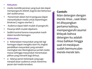 • Kekuatan:
• media memiliki peranan yang kuat dan dapat
mempengaruhi afektif, kognisi dan behaviour
dari audiencenya.
• Pemerintah dalam hal ini penguasa dapat
memanfaatkan media untuk kepentingan
birokrasi ( negara otoriter )
• Audience dapat lebih mudah di pengaruhi.
• Pesanya lebih mudah dipahami.
• Sedikit kontrol karena masyarakat masih
dalam kondisi homogen.
• Kelemahan:
• o Keberadaan masyarakat yang tak lagi
homogen dapat mengikis teori ini, tingkat
pendidikan masyarakat yang semakin
meningkat dan Meningkatnya jumlah media
massa sehingga masyarakat menentukan
pilihan yang menarik bagi dirinya.
• o Adanya peran kelompok yang juga
menjadi dasar audience untuk menerima
pesan dari media tersebut.
• Contoh:
iklan detergen dengan
merek rinso , saat iklan
ini ditayangkan
pertama kalinya,
mempengaruhi asumsi
khlayak bahwa
detergen itu adalah
rinso bahkan hingga
saat ini meskipun
sudah bermunculan
merek-merek lain.
 
