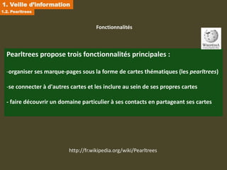 1. Veille d’information
1.2. Pearltrees



                                      Fonctionnalités



  Pearltrees propose trois fonctionnalités principales :

  -organiser ses marque-pages sous la forme de cartes thématiques (les pearltrees)

  -se connecter à d'autres cartes et les inclure au sein de ses propres cartes

  - faire découvrir un domaine particulier à ses contacts en partageant ses cartes




                          http://fr.wikipedia.org/wiki/Pearltrees
 