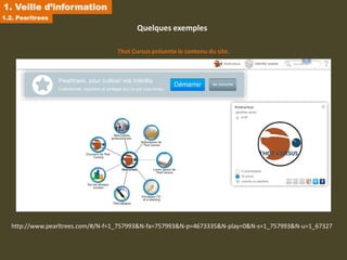 1. Veille d’information
1.2. Pearltrees
                                          Quelques exemples

                                   Thot Cursus présente le contenu du site.




   http://www.pearltrees.com/#/N-f=1_757993&N-fa=757993&N-p=4673335&N-play=0&N-s=1_757993&N-u=1_67327
 