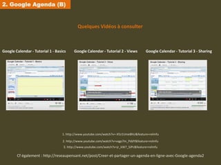 2. Google Agenda (B)


                                            Quelques Vidéos à consulter



Google Calendar - Tutorial 1 - Basics     Google Calendar - Tutorial 2 - Views         Google Calendar - Tutorial 3 - Sharing




                                  1. http://www.youtube.com/watch?v=-X5z1UmeBhU&feature=relmfu

                                   2. http://www.youtube.com/watch?v=vqgs7m_PddY&feature=relmfu
                                   3. http://www.youtube.com/watch?v=jr_kW7_SJPc&feature=relmfu

        Cf également : http://reseaupensant.net/post/Creer-et-partager-un-agenda-en-ligne-avec-Google-agenda2
 