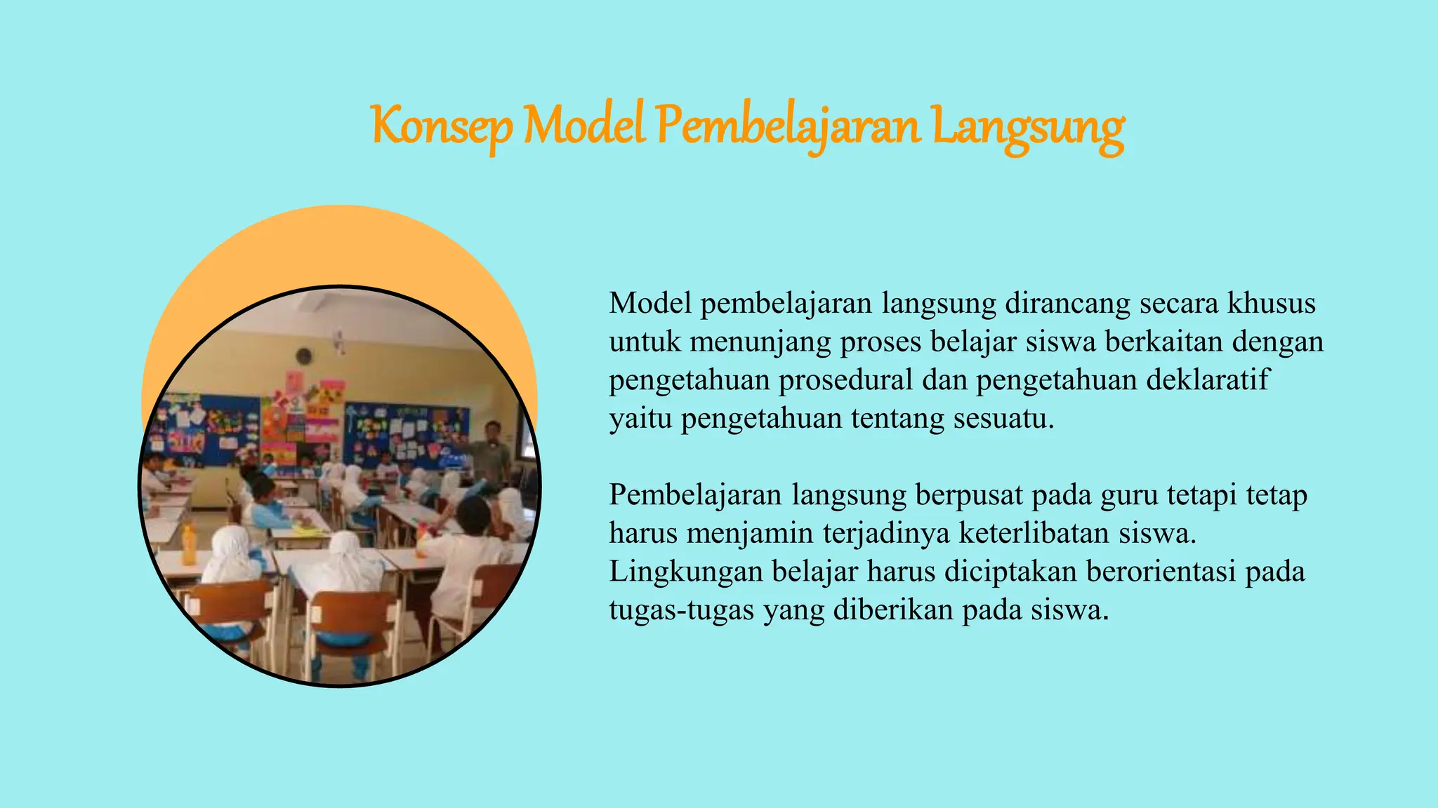 Konsep Model Pembelajaran Langsung
Model pembelajaran langsung dirancang secara khusus
untuk menunjang proses belajar siswa berkaitan dengan
pengetahuan prosedural dan pengetahuan deklaratif
yaitu pengetahuan tentang sesuatu.
Pembelajaran langsung berpusat pada guru tetapi tetap
harus menjamin terjadinya keterlibatan siswa.
Lingkungan belajar harus diciptakan berorientasi pada
tugas-tugas yang diberikan pada siswa.
 