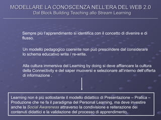 MODELLARE LA CONOSCENZA NELL’ERA DEL WEB 2.0 Dal Block Building Teaching allo Stream Learning Sempre più l’apprendimento si identifica con il concetto di divenire e di flusso. Un modello pedagogico coerente non può prescindere dal considerare lo schema educativo write / re-write. Alla cultura immersiva del Learning by doing si deve affiancare la cultura della Connectivity e del saper muoversi e selezionare all’interno dell’offerta  di informazione . Learning non è più sottostante il modello didattico di Presentazione – Pratica –  Produzione che ne fa il paradigma del Personal Learning, ma deve investire  anche la  Social   Awareness  attraverso la condivisione e reiterazione dei  contenuti didattici e la validazione del processo di apprendimento. 