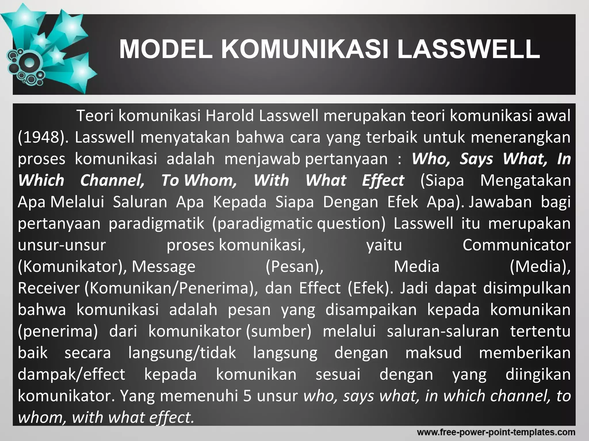 MODEL KOMUNIKASI LASSWELL
Teori komunikasi Harold Lasswell merupakan teori komunikasi awal
(1948). Lasswell menyatakan bahwa cara yang terbaik untuk menerangkan
proses komunikasi adalah menjawab pertanyaan : Who, Says What, In
Which Channel, To Whom, With What Effect (Siapa Mengatakan
Apa Melalui Saluran Apa Kepada Siapa Dengan Efek Apa). Jawaban bagi
pertanyaan paradigmatik (paradigmatic question) Lasswell itu merupakan
unsur-unsur proses komunikasi, yaitu Communicator
(Komunikator), Message (Pesan), Media (Media),
Receiver (Komunikan/Penerima), dan Effect (Efek). Jadi dapat disimpulkan
bahwa komunikasi adalah pesan yang disampaikan kepada komunikan
(penerima) dari komunikator (sumber) melalui saluran-saluran tertentu
baik secara langsung/tidak langsung dengan maksud memberikan
dampak/effect kepada komunikan sesuai dengan yang diingikan
komunikator. Yang memenuhi 5 unsur who, says what, in which channel, to
whom, with what effect.
 