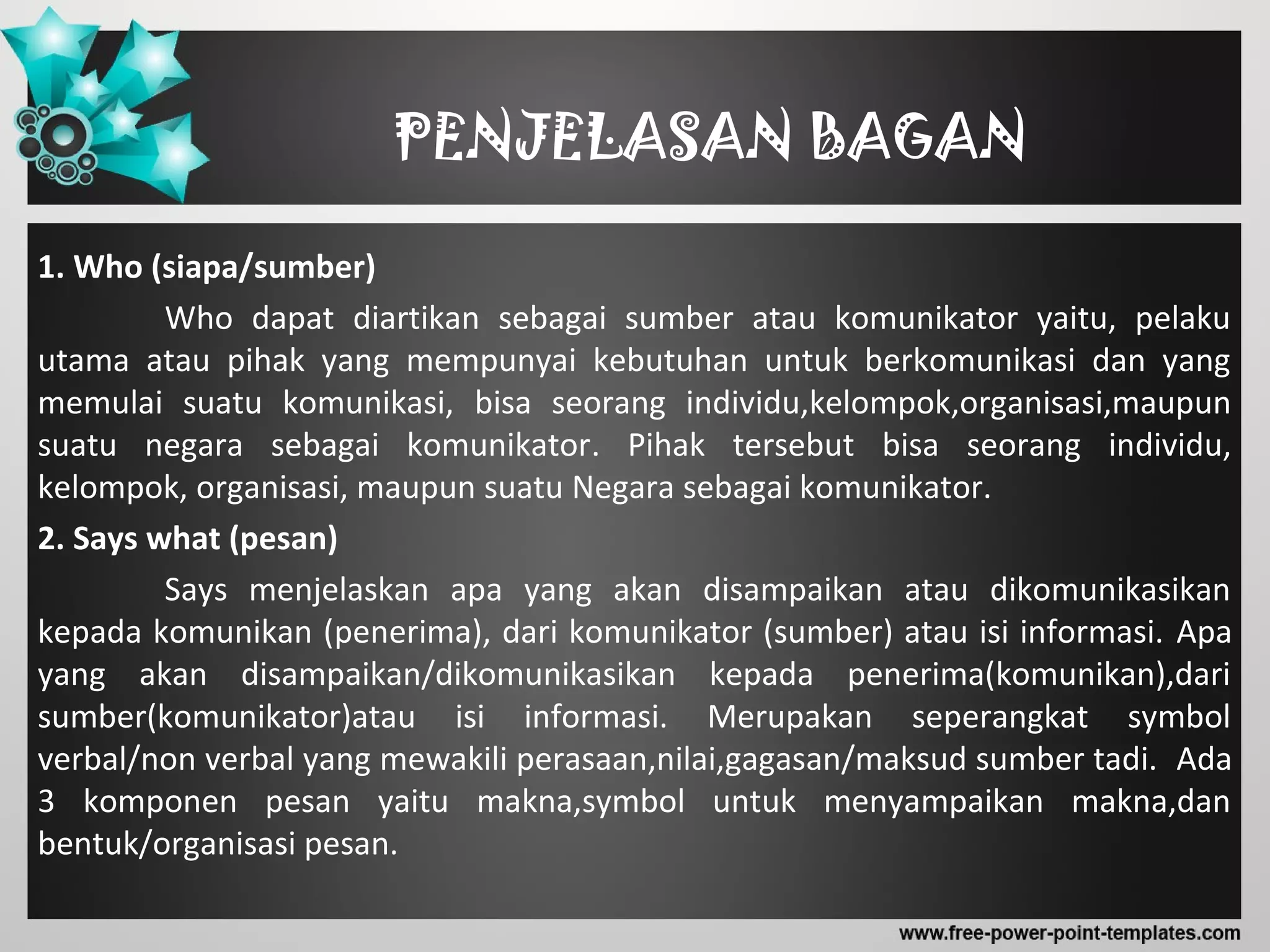 PENJELASAN BAGAN
1. Who (siapa/sumber)
Who dapat diartikan sebagai sumber atau komunikator yaitu, pelaku
utama atau pihak yang mempunyai kebutuhan untuk berkomunikasi dan yang
memulai suatu komunikasi, bisa seorang individu,kelompok,organisasi,maupun
suatu negara sebagai komunikator. Pihak tersebut bisa seorang individu,
kelompok, organisasi, maupun suatu Negara sebagai komunikator.
2. Says what (pesan)
Says menjelaskan apa yang akan disampaikan atau dikomunikasikan
kepada komunikan (penerima), dari komunikator (sumber) atau isi informasi. Apa
yang akan disampaikan/dikomunikasikan kepada penerima(komunikan),dari
sumber(komunikator)atau isi informasi. Merupakan seperangkat symbol
verbal/non verbal yang mewakili perasaan,nilai,gagasan/maksud sumber tadi. Ada
3 komponen pesan yaitu makna,symbol untuk menyampaikan makna,dan
bentuk/organisasi pesan.
 