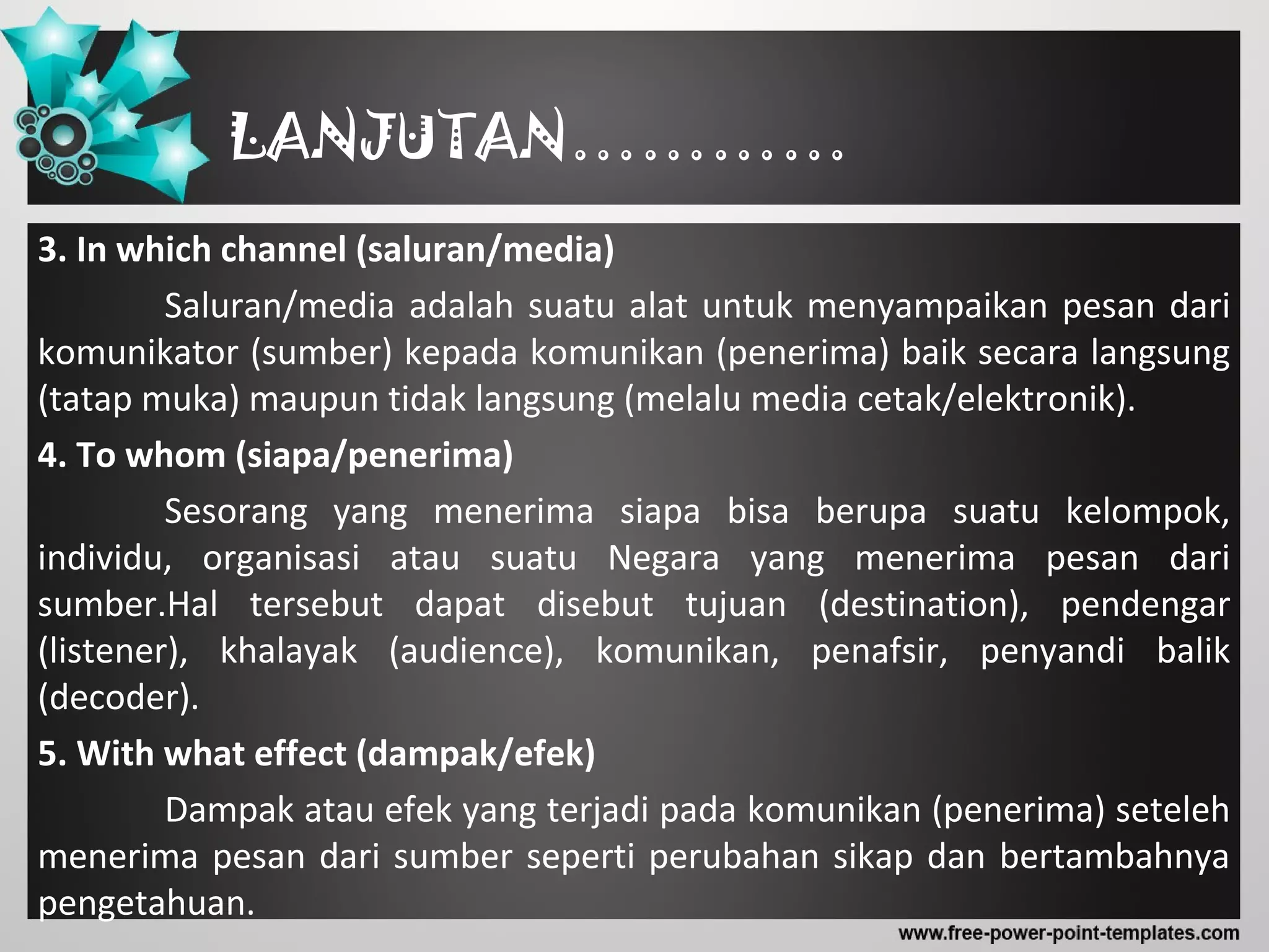 LANJUTAN…………
3. In which channel (saluran/media)
Saluran/media adalah suatu alat untuk menyampaikan pesan dari
komunikator (sumber) kepada komunikan (penerima) baik secara langsung
(tatap muka) maupun tidak langsung (melalu media cetak/elektronik).
4. To whom (siapa/penerima)
Sesorang yang menerima siapa bisa berupa suatu kelompok,
individu, organisasi atau suatu Negara yang menerima pesan dari
sumber.Hal tersebut dapat disebut tujuan (destination), pendengar
(listener), khalayak (audience), komunikan, penafsir, penyandi balik
(decoder).
5. With what effect (dampak/efek)
Dampak atau efek yang terjadi pada komunikan (penerima) seteleh
menerima pesan dari sumber seperti perubahan sikap dan bertambahnya
pengetahuan.
 