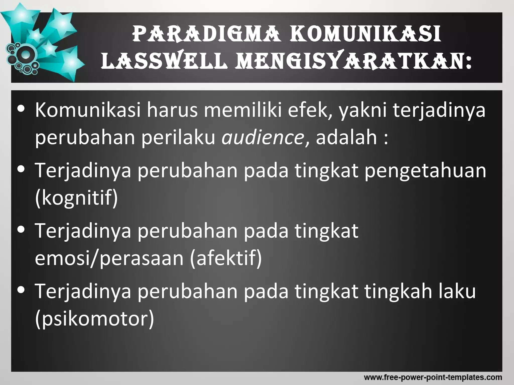 Paradigma komunikasi
LassweLL mengisyaratkan:
• Komunikasi harus memiliki efek, yakni terjadinya
perubahan perilaku audience, adalah :
• Terjadinya perubahan pada tingkat pengetahuan
(kognitif)
• Terjadinya perubahan pada tingkat
emosi/perasaan (afektif)
• Terjadinya perubahan pada tingkat tingkah laku
(psikomotor)
 