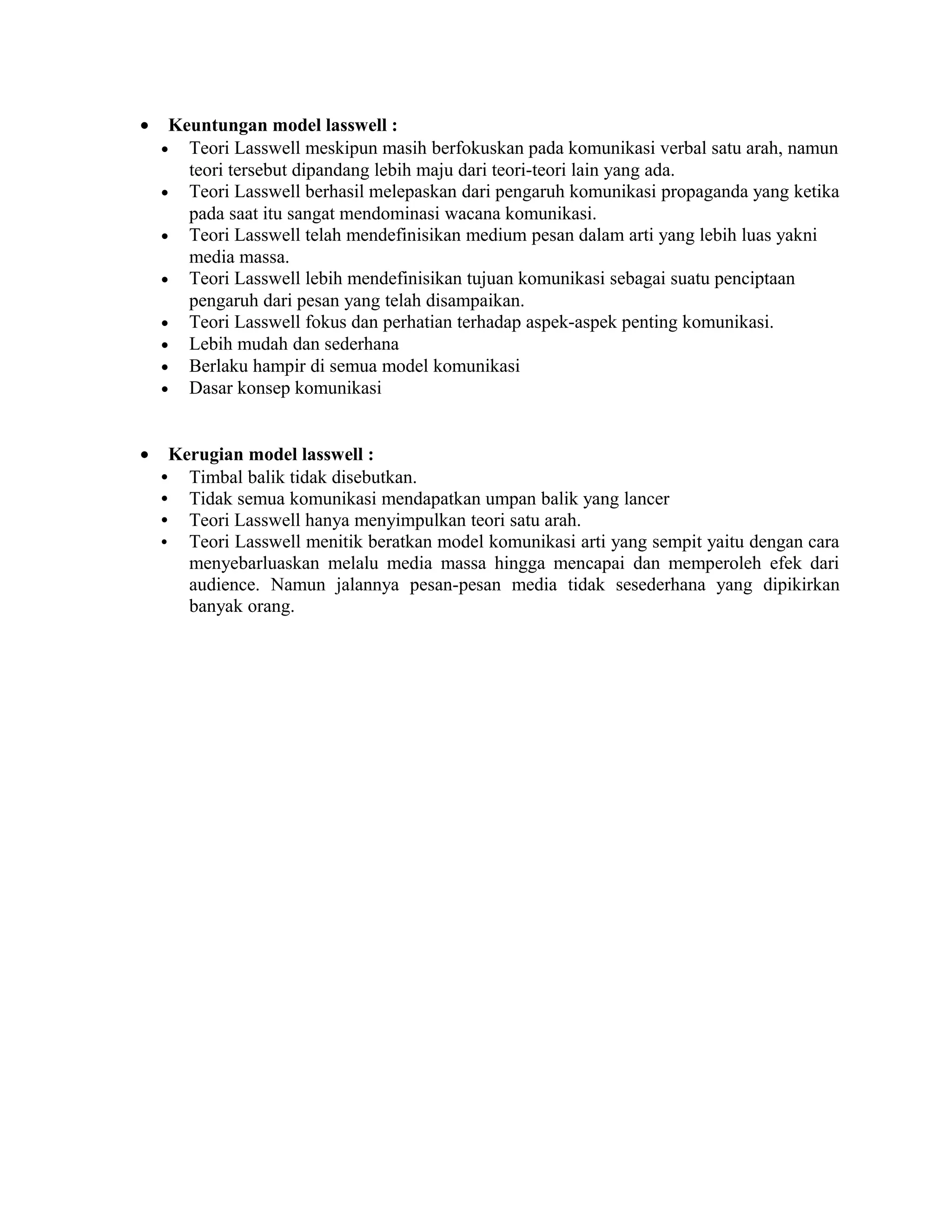 • Keuntungan model lasswell :
• Teori Lasswell meskipun masih berfokuskan pada komunikasi verbal satu arah, namun
teori tersebut dipandang lebih maju dari teori-teori lain yang ada.
• Teori Lasswell berhasil melepaskan dari pengaruh komunikasi propaganda yang ketika
pada saat itu sangat mendominasi wacana komunikasi.
• Teori Lasswell telah mendefinisikan medium pesan dalam arti yang lebih luas yakni
media massa.
• Teori Lasswell lebih mendefinisikan tujuan komunikasi sebagai suatu penciptaan
pengaruh dari pesan yang telah disampaikan.
• Teori Lasswell fokus dan perhatian terhadap aspek-aspek penting komunikasi.
• Lebih mudah dan sederhana
• Berlaku hampir di semua model komunikasi
• Dasar konsep komunikasi
• Kerugian model lasswell :
• Timbal balik tidak disebutkan.
• Tidak semua komunikasi mendapatkan umpan balik yang lancer
• Teori Lasswell hanya menyimpulkan teori satu arah.
• Teori Lasswell menitik beratkan model komunikasi arti yang sempit yaitu dengan cara
menyebarluaskan melalu media massa hingga mencapai dan memperoleh efek dari
audience. Namun jalannya pesan-pesan media tidak sesederhana yang dipikirkan
banyak orang.
 