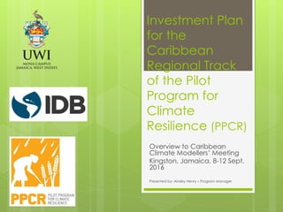 Investment Plan
for the
Caribbean
Regional Track
of the Pilot
Program for
Climate
Resilience (PPCR)
Overview to Caribbean
Climate Modellers’ Meeting
Kingston, Jamaica. 8-12 Sept.
2016
Presented by: Ainsley Henry – Program Manager
 