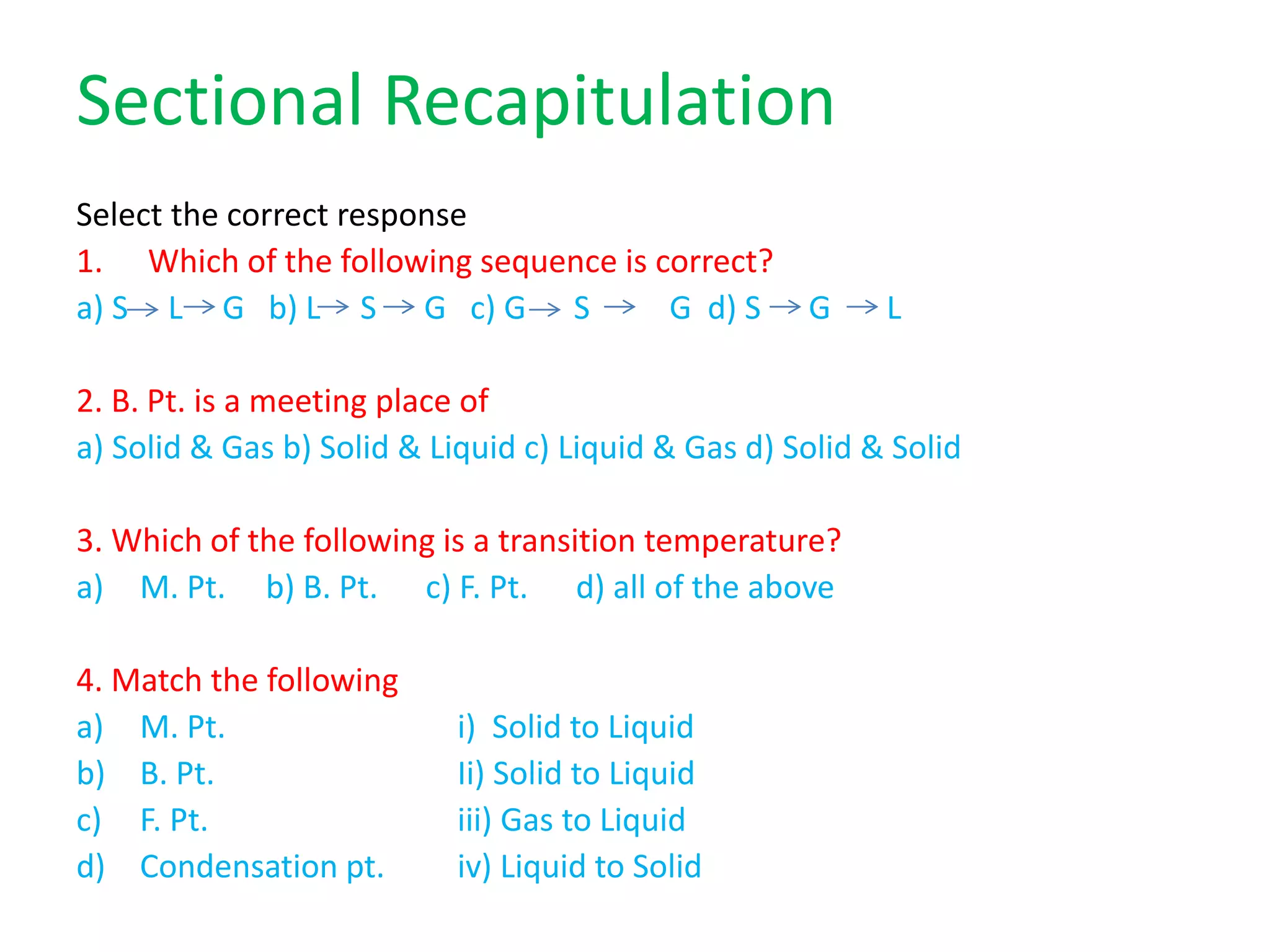 Sectional Recapitulation
Select the correct response
1. Which of the following sequence is correct?
a) S L G b) L S G c) G S G d) S G L
2. B. Pt. is a meeting place of
a) Solid & Gas b) Solid & Liquid c) Liquid & Gas d) Solid & Solid
3. Which of the following is a transition temperature?
a) M. Pt. b) B. Pt. c) F. Pt. d) all of the above
4. Match the following
a) M. Pt. i) Solid to Liquid
b) B. Pt. Ii) Solid to Liquid
c) F. Pt. iii) Gas to Liquid
d) Condensation pt. iv) Liquid to Solid
