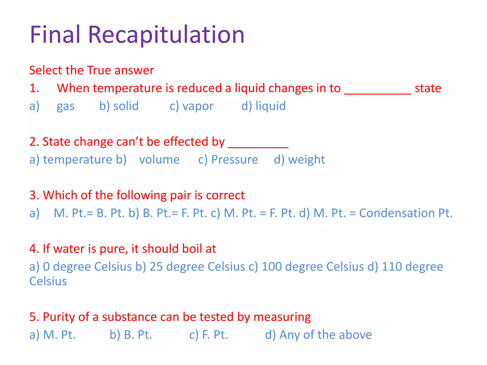 Final Recapitulation
Select the True answer
1. When temperature is reduced a liquid changes in to __________ state
a) gas b) solid c) vapor d) liquid
2. State change can’t be effected by _________
a) temperature b) volume c) Pressure d) weight
3. Which of the following pair is correct
a) M. Pt.= B. Pt. b) B. Pt.= F. Pt. c) M. Pt. = F. Pt. d) M. Pt. = Condensation Pt.
4. If water is pure, it should boil at
a) 0 degree Celsius b) 25 degree Celsius c) 100 degree Celsius d) 110 degree
Celsius
5. Purity of a substance can be tested by measuring
a) M. Pt. b) B. Pt. c) F. Pt. d) Any of the above