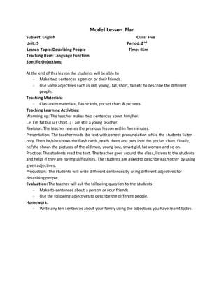 Model Lesson Plan
Subject: English Class: Five
Unit: 5 Period: 2nd
Lesson Topic: Describing People Time: 45m
Teaching Item: Language Function
Specific Objectives:
At the end of this lesson the students will be able to
- Make two sentences a person or their friends.
- Use some adjectives such as old, young, fat, short, tall etc to describe the different
people.
Teaching Materials:
- Classroommaterials, flash cards, pocket chart & pictures.
Teaching Learning Activities:
Warming up: The teacher makes two sentences about him/her.
i.e. I’m fat but u r short. / I am still a young teacher.
Revision: The teacher revises the previous lesson within five minutes.
Presentation: The teacher reads the text with correct pronunciation while the students listen
only. Then he/she shows the flash cards, reads them and puts into the pocket chart. Finally,
he/she shows the pictures of the old man, young boy, smart girl, fat woman and so on.
Practice: The students read the text. The teacher goes around the class, listens to the students
and helps if they are having difficulties. The students are asked to describe each other by using
given adjectives.
Production: The students will write different sentences by using different adjectives for
describing people.
Evaluation: The teacher will ask the following question to the students:
- Make to sentences about a person or your friends.
- Use the following adjectives to describe the different people.
Homework:
- Write any ten sentences about your family using the adjectives you have learnt today.
 