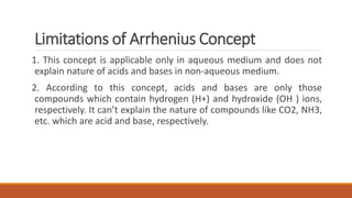 Limitations of Arrhenius Concept
1. This concept is applicable only in aqueous medium and does not
explain nature of acids and bases in non-aqueous medium.
2. According to this concept, acids and bases are only those
compounds which contain hydrogen (H+) and hydroxide (OH ) ions,
respectively. It can’t explain the nature of compounds like CO2, NH3,
etc. which are acid and base, respectively.
 