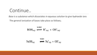 Continue..
Base is a substance which dissociates in aqueous solution to give hydroxide ions
The general ionization of bases take place as follows;
 