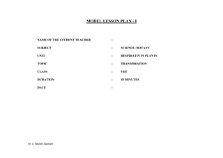 Dr. C. Beulah Jayarani
MODEL LESSON PLAN - I
NAME OF THE STUDENT TEACHER :
SUBJECT : SCIENCE- BOTANY
UNIT : RESPIRATIN IN PLANTS
TOPIC : TRANSPIRATION
CLASS : VIII
DURATION : 45 MINUTES
DATE :
 