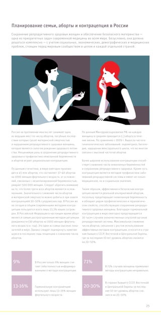 Сохранение репродуктивного здоровья женщин и обеспечение безопасного материнства —
одна из приоритетных задач современной медицины во всем мире. Безусловно, она должна
решаться комплексно — с учетом социальных, экономических, демографических и медицинских
проблем, стоящих перед мировым сообществом в целом и каждой отдельной страной.
Россия на протяжении многих лет занимает одно
из ведущих мест по числу абортов, пагубные послед-
ствия которых грозят материнской смертностью
и нарушением репродуктивного здоровья женщины,
которое является залогом рождения здорового потом-
ства. Неоценимую роль в сохранении репродуктивного
здоровья и профилактике нежеланной беременности
и абортов играет рациональная контрацепция.
По данным статистики, в мире ежегодно произво-
дится 45 млн абортов, что составляет 37–40 абортов
на 1000 женщин фертильного возраста. от осложне-
ний, связанных с незапланированной беременностью,
умирает 500 000 женщин. Следует обратить внимание
на то, что более трети всех абортов являются ослож-
ненными. Значительного снижения числа абортов
и материнской смертности можно добиться при охвате
контрацепцией 30–50% супружеских пар. В России же
на сегодня в общем современными методами контра-
цепции пользуются всего лишь 23,3% наших сограж-
дан. В Российской Федерации в настоящее время аборт
является самым распространенным методом регуляции
рождаемости (30 абортов на 1000 женщин фертиль-
ного возраста в  год). Это один из самых высоких пока-
зателей в мире. Однако следует подчеркнуть наметив-
шуюся в последние годы тенденцию к снижению числа
абортов.
По данным Минздравсоцразвития РФ, на каждую
женщину в среднем приходится 1,3 аборта в тече-
ние жизни. По сравнению с 2009 г. Выросла частота
гинекологических заболеваний: эндометриоз, беспло-
дие, нарушения менструального цикла, что во многом
связано с высокой частотой абортов.
Более широкое использование контрацепции способ-
ствует снижению числа нежеланных беременностей
и сохранению репродуктивного здоровья. Кроме того,
контрацепция является методом профилактики забо-
леваний репродуктивной системы и имеет не только
медицинское, но и социальное значение.
Таким образом, эффективная и безопасная контра-
цепция является реальной альтернативой абортам,
поскольку предотвращает нежеланную беременность
и обладает рядом профилактических и терапевтиче-
ских свойств, способствующих сохранению репродук-
тивного здоровья женщины. Благодаря гормональной
контрацепции в мире ежегодно предотвращается
30 тысяч случаев злокачественных опухолей органов
репродуктивной системы. Максимальное снижение
числа абортов, связанное с ростом использования
эффективных методов контрацепции, относится к стра-
нам бывшего СССР, Восточной и Центральной Европы,
где за последние 10 лет уровень абортов снизился
на 20–50%.
Планирование семьи, аборты и контрацепция в России
9%
13-16%
71%
20-30%
В России только 9% женщин счи-
тают себя полностью информиро-
ванными о методах контрацепции.
Гормональную контрацепцию
используют лишь 13–16% женщин
фертильного возраста.
В 71% случаев женщины применяют
методы контрацепции неправильно.
В странах бывшего СССР, Восточной
и Центральной Европы за послед-
ние 10 лет уровень абортов сни-
зился на 20–50%.
25
 