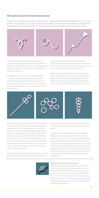 Уже в древней Африке были известны предметы
в форме кокона из волокон растительного происхож-
дения, которые вводились глубоко во влагалище. В том
же регионе же был описан и coitus interruptus (прер-
ванный половой акт).
В Америке индейцы, еще до появления выходцев
из Европы, применяли после полового сношения
промывание влагалища отваром из коры красного
дерева и лимона. Они знали также, что после жева-
ния петрушки у женщины в течение 4 дней возникает
кровотечение.
Подобные способы применялись во всем мире.
В Австралии, например, готовили противозачаточные
смеси из экстракта пруда и фукуса. на Суматре и сосед-
них островах, кроме того, применяли опий.
В Древнем Египте пользовались влагалищным там-
поном, пропитанным отваром акации и медом (Ebers
papyrus). Также для предупреждения беременности
эффективным считалось прогревание паром (Berlin
papyrus) и введение во влагалище помета крокодила.
В третьем разделе Книги Бытия сказано, что в древней
Палестине естественным способом предупреждения
беременности считалось прерванное совокупление.
Примерно в то же время Диаскоридес рекомендовал
применение мандрагоры. Сведения о применении
отвара мандрагоры для предупреждения беременно-
сти встречаются в сочинениях древних авторов мно-
гократно. В древней Палестине для предупреждения
беременности раввин Йоханан давал такие рекомен-
дации: «...Возьми древесный клей египетского шипа,
квасцы и садовый шафран...».
Там же были широко распространены тампоны и губки,
которые пропитывали различными веществами, вво-
дили во влагалище и предупреждали развитие бере-
менности или вызывали преждевременное ее преры-
вание.
В I веке до нашей эры Диаскоридес рекомендовал
промывание влагалища экстрактом или отваром
ивового листа, считая, что «положение ивового листа
перед зевом матки дает хороший эффект во многих
отношениях». Позже древнеримский врач Соран Эфес-
ский отмечал значение введения во влагалище смеси
из кедра, смолы, квасцов и сока граната. Во времена
Римской империи считалось, что введение слоновьего
помета во влагалище предупреждает наступление
беременности.
История развития контрацепции
Прерванное половое сношение
Первым способом предохранения от беременности
стало прерванное половое сношение. Именно его
и практиковал библейский Онан, которого отец при-
нуждал совокупляться с женой родного брата. Весь
грех несчастного заключался в том, что он извергал
семя на землю, а не в лоно женщины, поэтому широко
распространенный термин «онанизм» на самом деле
употребляется неверно.
Человек пользовался методами контрацепции, предупреждая развитие беременности, с начала
времен. Необходимость контроля рождаемости привела к созданию разнообразных методов кон-
трацепции, которые применялись в первобытном обществе и существуют в настоящее время.
31
 