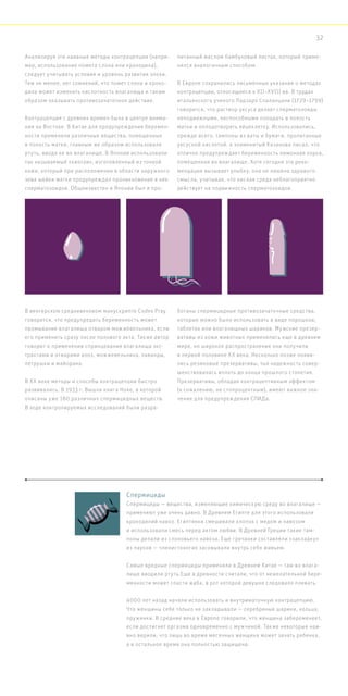 Анализируя эти наивные методы контрацепции (напри-
мер, использование помета слона или крокодила),
следует учитывать условия и уровень развития эпохи.
Тем не менее, нет сомнений, что помет слона и кроко-
дила может изменять кислотность влагалища и таким
образом оказывать противозачаточное действие.
Контрацепция с древних времен была в центре внима-
ния на Востоке. В Китае для предупреждения беремен-
ности применяли различные вещества, помещенные
в полость матки, главным же образом использовали
ртуть, вводя ее во влагалище. В Японии использовали
так называемый «киотаи», изготовленный из тонкой
кожи, который при расположении в области наружного
зева шейки матки предупреждал проникновение в нее
сперматозоидов. Общеизвестен в Японии был и про-
питанный маслом бамбуковый листок, который приме-
нялся аналогичным способом.
В Европе сохранились письменные указания о методах
контрацепции, относящиеся к XII–XVIII вв. В трудах
итальянского ученого Ладзаро Спаланцани (1729–1799)
говорится, что раствор уксуса делает сперматозоиды
неподвижными, неспособными попадать в полость
матки и оплодотворять яйцеклетку. Использовались,
прежде всего, тампоны из ваты и бумаги, пропитанные
уксусной кислотой. а знаменитый Казанова писал, что
отлично предупреждает беременность лимонная корка,
помещенная во влагалище. Хотя сегодня эта реко-
мендация вызывает улыбку, она не лишена здравого
смысла, учитывая, что кислая среда неблагоприятно
действует на подвижность сперматозоидов.
В венгерском средневековом манускрипте Codex Pray
говорится, что предупредить беременность может
промывание влагалища отваром можжевельника, если
его применить сразу после полового акта. Также автор
говорит о применении спринцевания влагалища экс-
трактами и отварами алоэ, можжевельника, лаванды,
петрушки и майорана.
В XX веке методы и способы контрацепции быстро
развивались. В 1933 г. Вышла книга Ноке, в которой
описаны уже 180 различных спермицидных веществ.
В ходе контролируемых исследований были разра-
ботаны спермицидные противозачаточные средства,
которые можно было использовать в виде порошков,
таблеток или влагалищных шариков. Мужские презер-
вативы из кожи животных применялись еще в древнем
мире, но широкое распространение они получили
в первой половине XX века. Несколько позже появи-
лись резиновые презервативы, чья надежность совер-
шенствовалась вплоть до конца прошлого столетия.
Презервативы, обладая контрацептивным эффектом
(к сожалению, не стопроцентным), имеют важное зна-
чение для предупреждения СПИДа.
Спермициды
Спермициды — вещества, изменяющие химическую среду во влагалище —
применяют уже очень давно. В Древнем Египте для этого использовали
крокодилий навоз. Египтянки смешивали хлопок с медом и навозом
и использовали смесь перед актом любви. В Древней Греции такие там-
поны делали из слоновьего навоза. Еще гречанки составляли «закладку»
из пауков — членистоногих засовывали внутрь себя живьем.
Самые вредные спермициды применяли в Древнем Китае — там во влага-
лище вводили ртуть.Еще в древности считали, что от нежелательной бере-
менности может спасти жаба, в рот которой девушке следовало плевать.
4000 лет назад начали использовать и внутриматочную контрацепцию.
Что женщины себе только не закладывали — серебряные шарики, кольца,
пружинки. В средние века в Европе говорили, что женщина забеременеет,
если достигнет оргазма одновременно с мужчиной. Также некоторые наи-
вно верили, что лишь во время месячных женщина может зачать ребенка,
а в остальное время она полностью защищена.
32
 