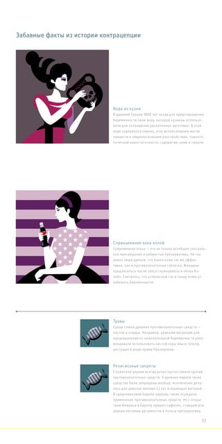 Забавные факты из истории контрацепции
Вода из кузни
В древней Греции 1800 лет назад для предотвращения
беременности пили воду, которую кузнецы использо-
вали для охлаждения раскаленных заготовок. В этой
воде содержался свинец, и ее использование могло
привести к неврологическим расстройствам, тошноте,
почечной недостаточности, судорогам, коме и смерти.
Спринцевание кока-колой
Современная эпоха — это не только всеобщее сексуаль-
ное просвещение и ребристые презервативы. Не так
давно люди думали, что банка колы так же эффек-
тивна, как и противозачаточная таблетка. Женщине
предлагалось после секса спринцеваться «Кока-Ко-
лой». Считалось, что углекислый газ и сахар помогут
избежать беременности.
Религиозные запреты
Служители церкви всегда резко протестовали против
противозачаточных средств. У древних евреев такие
средства были запрещены вообще, исключение дела-
лось для девочек моложе 12 лет и кормящих матерей.
В средневековой Европе церковь также осуждала
применение противозачаточных средств. Но с откры-
тием Америки в Европу пришел сифилис, ставший для
церкви весомым аргументом в пользу презерватива.
Травы
Среди самых древних противозачаточных средств —
настои и отвары. Например, римским матронам для
предохранения от нежелательной беременности реко-
мендовали использовать настой коры ивы и тополя,
растущих в роще храма Прозерпины.
33
 