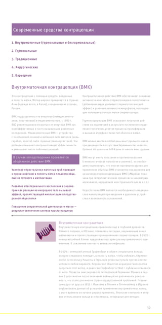 Современные средства контрацепции
1. Внутриматочные (гормональные и безгормональные)
2. Гормональные
3. Традиционные
4. Хирургические
5. Барьерные
Это контрацепция с помощью средств, введенных
в полость матки. Метод широко применяется в странах
Азии (прежде всего, в Китае), скандинавских странах,
России.
ВМК подразделяется на инертные (немедикаменто-
зные, пластиковые) и медикаментозные. с 1989 г.
ВОЗ рекомендовала отказаться от инертных ВМК как
малоэффективных и часто вызывающих различные
осложнения. Медикаментозные ВМК — устройства
с пластиковой основой и добавкой либо металла (медь,
серебро, золото), либо гормона (левоноргестрел). Эти
добавки повышают контрацептивную эффективность
и уменьшают число побочных реакций.
Контрацепцтивное действие ВМК обеспечивает снижение
активности или гибель сперматозоидов в полости матки
(добавление меди усиливает сперматотоксический
эффект) и усиление активности макрофагов, поглощаю-
щих попавшие в полость матки сперматозоиды.
Гормонсодержащие ВМК оказывают локальное дей-
ствие на эндометрий в результате постоянного выде-
ления гестагенов, угнетая процессы пролиферации
и вызывая атрофию слизистой оболочки матки.
ВМК можно ввести в любой день менструального цикла
при уверенности в отсутствии беременности, целесоо-
бразнее это делать на 4-8-й день от начала менструации.
ВМК могут иметь показания и противопоказания
(гинекологическая патология и анамнез). но необхо-
димо подчеркнуть, что многие противопоказания для
применения обычных ВМК становятся показаниями для
назначения гормонсодержащих ВМК («Мирена» пока-
зана при гиперпластических процессах в эндометрии,
аденомиозе, нарушениях менструального цикла и т.д).
Недостатками ВМК являются необходимость медицин-
ских манипуляций при введении и удалении устрой-
ства и возможность осложнений.
Внутриматочная контрацепция (ВМК)
Внутриматочная контрацепция
Внутриматочную контрацепцию применяли еще в глубокой древности.
Намного позднее, в XIX веке, появились пессарии, закрывающие канал
шейки матки и препятствующие проникновению сперматозоидов. В 1902 г.
немецкий учёный Холвег предложил пессарии для внутриматочного при-
менения. К сожалению они часто вызывали инфекции.
В 1929 г. немецкий ученый Грэфенберг изобрел специальное кольцо,
которое следовало помещать в полость матки, чтобы избежать беремен-
ности. А поскольку Нацисты в Германии резко выступали против контра-
цепции в любом варианте, берлинское общество акушеров-гинекологов
запретило этот метод, и даже сам Грэфенберг в 1941 г. публично отказался
от него. Позже он эмигрировал из гитлеровской Германии. Однако в пер-
вые 2 десятилетия после окончания войны резко увеличилась рождае-
мость, что стало для многих стран государственной проблемой. Незави-
симо друг от друга в 1952 г. Ишихама в Японии и Оппенхаймер в Израиле
опубликовали данные об успешном применении внутриматочных колец,
с этого времени их начали широко применять. Японские гинекологи впер-
вые использовали кольца из пластмассы, не вредные для женщин.
В случае оплодотворения проявляется
абортивное действие ВМК:
Усиление перистальтики маточных труб приводит
к проникновению в полость матки плодного яйца,
еще не готового к имплантации
Развитие абактериального воспаления в эндоме-
трии как реакции на инородное тело вызывает
эффект, препятствующей имплантации оплодотво-
ренной яйцеклетки
Повышение сократительной деятельности матки —
результат увеличения синтеза простагландинов
39
 