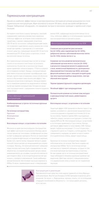 На первом этапе были созданы препараты с высоким
содержанием гормонов и множеством серьезных
побочных эффектов. на втором этапе появились кон-
трацептивы с низким содержанием эстрогенов
(30–35 мкг) и гестагенов с избирательным действием,
что позволило существенно снизить количество ослож-
нений при приеме. к препаратам 3-го поколения
относят средства, содержащие низкие (30–35 мкг) или
минимальные (15–20 мкг) дозы эстрогенов, а также
высокоселективные гестагены.
Все гормональные контрацептивы состоят из эстра-
генного и гестагенного или только гестагенного
компонентов. В качестве эстрогена в настоящее
время применяют этинилэстрадиол, 17-бета-эстрадиол
или эстрадиола валерат. Наряду с контрацептивным
действием эстрогены вызывают пролиферацию эндо-
метрия, препятствуя отторжению слизистой оболочки
матки и обеспечивая гемостатический эффект. Чем
ниже доза эстрогенов в препарате, тем выше вероят-
ность появления кровянистых выделений из половых
путей при приеме контрацептива. Сегодня не назна-
чают контрацептивов с содержанием этинилэстрадиола
более 35 мкг.
Механизм их действия многообразен. Контрацептив-
ный эффект достигается в результате блокады цикли-
ческих процессов гипоталамо-гипофизарной системы
в ответ на введение препарата. В итоге не происходит
роста и развития фолликула, не происходит овуляция.
Кроме того, прогестагены повышают вязкость церви-
кальной слизи и делают ее непроходимой для сперма-
тозоидов. Наконец, гестагенный компонент замедляет
перистальтику маточных труб и продвижение по ним
яйцеклетки, а в эндометрии вызывает регрессивные
изменения вплоть до атрофии, в результате импланта-
ция плодного яйца, если оплодотворение все же про-
изошло, становится невозможной. Такой комбиниро-
ванный механизм обеспечивает высокую надежность
КОКов. В связи с применением низко- и микродозиро-
ванных КОК, содержащих высокоселективные геста-
гены, побочные эффекты от использования гормональ-
ных контрацептивов встречаются редко.
Защитный эффект КОК проявляется обычно через 1 год
приема, усиливается с увеличением продолжительно-
сти использования и сохраняется в течение 10-15 лет
после отмены. Правила приема КОК и пропущенных
таблеток следует смотреть в инструкции к соответству-
ющему КОК или ОК. Влагалищные кольца с эстрогенами
и гестагенами применяются 1 раз в месяц. Контра-
цептивная эффективность сопоставима с КОК. Кольцо
вводят глубоко во влагалище с 1-го по 5-й день мен-
струального цикла на 3 недели, а затем удаляют. После
семидневного перерыва, во время которого появля-
ется кровотечение отмены, вводят новое кольцо.
Оральные гестагенные контрацептивы содержат
небольшие дозы гестагенов. Они были созданы как
альтернатива КОКам. Чисто гестагенные контра-
цептивы могут применять женщины, которым по тем
или иным причинам противопоказаны эстрогены.
Но при приеме чисто гестагенных контрацептивов
чаще наблюдаются межменструальные кровянистые
выделения. Действие связано с повышением вязко-
сти цервикальной слизи, а также за счет подавления
овуляции.
Гормональная контрацепция
Контрацепция и революция
Противозачаточные средства стали широко применять в эпоху Француз-
ской революции. Жан Антуан Кондорсэ (1795) призывал ограничить дето-
рождение. Он писал: «…Люди должны, наконец, понять, что по отношению
к будущим поколениям их обязанность — не только давать им жизнь,
но и счастье».
Одним из наиболее эффективных и распространенных методов регуляции рождаемости стала
гормональная контрацепция. Идея возникла в начале XX века, когда австрийский физиолог
Людвиг Хаберландт обнаружил, что введение экстракта яичников приводит к временной стери-
лизации.
Классификация гормональной
контрацепции:
Комбинированные эстроген-гестагенные оральные
контрацептивы
Гестагенные контрацептивы
Оральные
Инъекционные
Импланты
Влагалищные кольца с эстрогенами и гестагенами
Неконтрацептивные преимущества КОК
Снижение риска развития рака яичников
(на 45–50%), рака эндометрия (на 50–60%),
доброкачественных заболеваний молочных желез
(на 50–75%), миомы матки и т.д.
Снижение частоты развития воспалительных
заболеваний органов малого таза (на 50–70%)
в результате повышения вязкости цервикальной
слизи, внематочной беременности, ретенционных
образований (кист) яичника (до 90%), железоде-
фицитной анемии в связи с меньшей потерей крови
при менструальноподобных выделениях, чем при
обычной менструации
Терапия предменструального синдрома и дисменореи
Лечебный эффект при гиперандрогении
Положительное влияние на течение язвы желудка
и двенадцатиперстной кишки, ревматоидного
артрита
Влагалищные кольца с эстрогенами и гестагенами
40
 