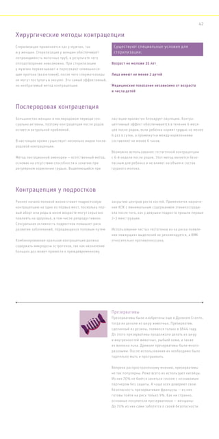 Стерилизация применяется как у мужчин, так
и у женщин. Стерилизация у женщин обеспечивает
непроходимость маточных труб, в результате чего
оплодотворение невозможно. При стерилизации
у мужчин перевязывают и пересекают семявынося-
щие протоки (вазэктомия), после чего сперматозоиды
не могут поступать в эякулят. Это самый эффективный,
но необратимый метод контрацепции.
Большинство женщин в послеродовом периоде сек-
суально активны, поэтому контрацепция после родов
остается актуальной проблемой.
В настоящее время существует несколько видов после-
родовой контрацепции.
Метод лактационной аменореи — естественный метод,
основан на отсутствии способности к зачатию при
регулярном кормлении грудью. Выделяющийся при
лактации пролактин блокирует овуляцию. Контра-
цептивный эффект обеспечивается в течение 6 меся-
цев после родов, если ребенка кормят грудью не менее
6 раз в сутки, а промежутки между кормлениями
составляют не менее 6 часов.
Возможно использование гестагенной контрацепции
с 6-й недели после родов. Этот метод является безо-
пасным для ребенка и не влияет на объем и состав
грудного молока.
Раннее начало половой жизни ставит подростковую
контрацепцию на одно из первых мест, поскольку пер-
вый аборт или роды в юном возрасте могут серьезно
повлиять на здоровье, в том числе репродуктивное.
Сексуальная активность подростков повышает риск
развития заболеваний, передающихся половым путем.
Комбинированная оральная контрацепция должна
содержать микродозы эстрогенов, так как назначение
больших доз может привести к преждевременному
закрытию центров роста костей. Применяется назначе-
ние КОК с минимальным содержанием этинилэстради-
ола после того, как у девушки подроста прошли первые
2–3 менструации.
Использование чистых гестагенов из-за риска появле-
ния «мажущих» выделений не рекомендуется, а ВМК
относительно противопоказана.
Хирургические методы контрацепции
Послеродовая контрацепция
Контрацепция у подростков
Презервативы
Презервативы были изобретены еще в Древнем Египте,
тогда их делали из шкур животных. Презерватив,
сделанный из резины, появился только в 1844 году.
До этого презервативы продолжали делать из шкур
и внутренностей животных, рыбьей кожи, а также
из волокна льна. Древние презервативы были много-
разовыми. После использования их необходимо было
тщательно мыть и просушивать.
Вопреки распространенному мнению, презервативы
не так популярны. Реже всего их используют китайцы.
Из них 70% не боятся заняться сексом с незнакомым
партнером без защиты. А чаще всех доверяют свою
безопасность презервативам французы — из них
готовы пойти на риск только 9%. Как ни странно,
основные покупатели презервативов — женщины:
До 70% из них сами заботятся о своей безопасности.
Существуют специальные условия для
стерилизации:
Возраст не моложе 35 лет
Лица имеют не менее 2 детей
Медицинские показания независимо от возраста
и числа детей
42
 