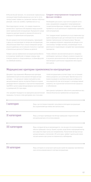 В России бытует мнение, что назначение гормональных
контрацептивов (комбинированных или чисто-геста-
генных) может привести к развитию тяжелых побочных
реакций, таких как тромбоз, прибавка веса и т.д.
Некоторые врачи считают, что каждая пациентка
должна быть тщательно обследована перед назначе-
нием гормональной контрацепции. В результате среди
пациенток распространяется мнение об опасности
и вредности применения контрацепции.
Но для среднестатистической женщины, пришедшей
к врачу на консультацию по вопросам контрацепции,
обязательным может быть только измерение артери-
ального давления, все остальное относится к группам
в (желательно делать) и С (можно не делать).
Говоря о рисках применения контрацепции (особенно
в отношении тромбозов), в первую очередь надо
отметить важность сбора анамнеза с особым фокусом
на семейный анамнез.
Синдром гиперторможения гонадотропной
функции гипофиза
Необходимо рассказать о достаточно редком состо-
янии, называемом «синдромом гиперторможения
гонадотропной функции гипофиза», который может
проявиться после длительного применения гормональ-
ной контрацепции.
Этот синдром может проявляться отсутствием менстру-
аций и овуляции в срок до 6 месяцев после окончания
приема гормональных контрацепцтивов. При дан-
ном синдроме возможно нарушение регуляции в оси
гипоталамус-гипофиз-яичники, возникающее после
длительного подавляющего воздействия принимаемых
препаратов.
Чтобы избежать возникновения данного синдрома,
необходимо тщательно собирать анамнез пациентки
и назначать дополнительное обследование при позд-
нем менархе и длительных нарушениях менструаль-
ного цикла.
Документ под названием «Медицинские критерии
приемлемости для использования методов контра-
цепции» — это результат совместной работы меж-
дисциплинарной группы экспертов Отдела по охране
репродуктивного здоровья и научным исследованиям
при ВОЗ и целого ряда международных организаций
и учреждений 23 стран мира.
Этот документ базируется на принципах доказательной
медицины. Согласно этим критериям, всех пользова-
телей контрацепции в соответствии с их состоянием
можно разделить на 4 категории. Причем под состо-
янием понимаются как биологические особенности
пользователя (в том числе возраст и репродуктивный
анамнез), так и различные патологические процессы
и заболевания.
Цель данного документа: обеспечить максимально воз-
можное безопасное применение контрацепции.
Медицинские критерии приемлемости контрацепции
I категория
II категория
III категория
IV категория
Лица, чье состояние позволяет пользоваться методом контрацепции
без ограничений при любых обстоятельствах.
Лица, у которых преимущества метода превышают теоретический
или реальный риск его использования.
Лица, которым метод не рекомендуется, так как риск его использования
обычно превышает пользу. Кроме случаев, когда более подходящий метод
или средство недоступны или неприемлемы. Назначение метода контра-
цепции женщине, отнесенной к III категории, требует тщательной клини-
ческой оценки и доступности клинического наблюдения.
Лица, которым из-за высокого риска расстройства здоровья противопока-
зано использование данного метода контрацепции.
45
 