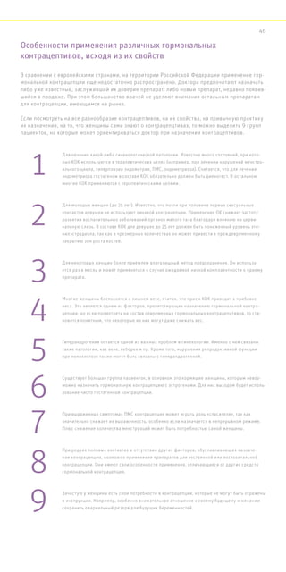 Особенности применения различных гормональных
контрацептивов, исходя из их свойств
В сравнении с европейскими странами, на территории Российской Федерации применение гор-
мональной контрацепции еще недостаточно распространено. Доктора предпочитают назначать
либо уже известный, заслуживший их доверие препарат, либо новый препарат, недавно появив-
шийся в продаже. При этом большинство врачей не уделяют внимания остальным препаратам
для контрацепции, имеющимся на рынке.
Если посмотреть на все разнообразие контрацептивов, на их свойства, на привычную практику
их назначения, на то, что женщины сами знают о контрацепцтивах, то можно выделить 9 групп
пациенток, на которые может ориентироваться доктор при назначении контрацептивов.
Для лечения какой-либо гинекологической патологии. Известно много состояний, при кото-
рых КОК используются в терапевтических целях (например, при лечении нарушений менстру-
ального цикла, гиперплазии эндометрия, ПМС, эндометриоза). Считается, что для лечения
эндометриоза гестагеном в составе КОК обязательно должен быть диеногест. В остальном
многие КОК применяются с терапевтическими целями.
Для молодых женщин (до 25 лет). Известно, что почти при половине первых сексуальных
контактов девушки не используют никакой контрацепции. Применение ОК снижает частоту
развития воспалительных заболеваний органов малого таза благодаря влиянию на церви-
кальную слизь. В составе КОК для девушек до 25 лет должен быть пониженный уровень эти-
нилэстрадиола, так как в чрезмерных количествах он может привести к преждевременному
закрытию зон роста костей.
Для некоторых женщин более приемлем влагалищный метод предохранения. Он использу-
ется раз в месяц и может применяться в случае ожидаемой низкой комплаентности к приему
препарата.
Многие женщины беспокоятся о лишнем весе, считая, что прием КОК приводит к прибавке
веса. Это является одним из факторов, препятствующих назначению гормональной контра-
цепции. но если посмотреть на состав современных гормональных контрацепцтивов, то ста-
новится понятным, что некоторые из них могут даже снижать вес.
Гиперандрогения остается одной из важных проблем в гинекологии. Именно с ней связаны
такие патологии, как акне, себорея и пр. Кроме того, нарушения репродуктивной функции
при поликистозе также могут быть связаны с гиперандрогенией.
Существует большая группа пациенток, в основном это кормящие женщины, которым невоз-
можно назначить гормональную контрацепцию с эстрогенами. Для них выходом будет исполь-
зование чисто гестагенной контрацепции.
При выраженных симптомах ПМС контрацепция может играть роль «спасителя», так как
значительно снижает их выраженность, особенно если назначается в непрерывном режиме.
Плюс снижение количества менструаций может быть потребностью самой женщины.
При редких половых контактах и отсутствии других факторов, обуславливающих назначе-
ние контрацепции, возможно применение препаратов для экстренной или посткоитальной
контрацепции. Они имеют свои особенности применения, отличающиеся от других средств
гормональной контрацепции.
Зачастую у женщины есть свои потребности в контрацепции, которые не могут быть отражены
в инструкции. Например, особенно внимательное отношение к своему будущему и желанию
сохранить овариальный резерв для будущих беременностей.
1
2
3
4
5
6
7
8
9
46
 