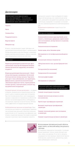 Дисменорея
Использование противозачаточной таблетки
может влиять на женский выбор сексуального
партнера
Исследования неоднократно показывали, что женщин
больше привлекают типично «мужественные» муж-
чины, когда у них овуляция. В частности, женщины,
находящиеся на пике овуляции, предпочитают мужчин
более высоких, широкоплечих, доминантных, агрес-
сивно добивающихся своей цели.
В связи с этим дисменорею следует трактовать как
циклический патологический процесс, проявляющийся
болями внизу живота в дни менструации, сопровожда-
ющийся комплексом вегетативных, обменно-эндокрин-
ных и эмоционально-психических симптомов.
Основной принцип лечения дисменореи — это фарма-
котерапия, направленная на нормализацию менстру-
ального цикла и снижение уровня простагландинов.
При этом лечение должно быть строго индивидуали-
зировано в зависимости от выявленных особенностей
женского организма (характер боли, необходимость
контрацепции, характер экстрагенитальных заболева-
ний) и эффективности предшествующей терапии.
Комбинированные оральные контрацептивы: Пред-
почтительны для пациенток с дисменореей. Гормональ-
ные контрацептивы уменьшают объем менструальных
кровотечений за счет торможения пролиферации эндо-
метрия и подавления овуляции. В условиях ановуляции
секреция эстрогенов и простагландинов снижается,
в результате снижается порог возбудимости гладко-
мышечной мускулатуры и ее сократительная актив-
ность, уменьшается внутриматочное давление, частота
и амплитуда сокращений, что приводит к исчезнове-
нию или снижению выраженности симптомов дисмено-
реи.
Ограничения в применении: подростки до 2 лет
от менархе.
Дисменорея («альгодисменорея»
или «альгоменорея») — болезненные
менструации, которые сопровождаются
комплексом таких симптомов, как:
Тошнота
Рвота
Головная боль
Раздражительность
Вздутие живота
Обмороки и др.
Выделяют:
Первичную дисменорею (спазматическую, функ-
циональную), когда при обследовании женщины
никаких органических нарушений у нее выявить
не удается
Вторичную дисменорею (органическую) — болез-
ненные менструации, вызываемые той или иной
болезнью женских половых органов. Чаще всего
речь идет о таких заболеваниях, как эндометриоз,
фиброма матки, хронические воспалительные
заболевания придатков и матки, пороки развития
половых органов, спаечный процесс в малом тазу,
внутриматочная контрацепция
Методы исследования:
Клинический (уточнение характера болей, интен-
сивность, локализация, иррадиация, время появле-
ния и исчезновения, наследственность по данному
заболеванию)
Гинекологическое исследование
Анализ крови, мочи, биохимия крови
Обследование по тестам функциональной диагно-
стики
Консультации смежных специалистов
УЗИ органов малого таза, органов брюшной поло-
сти
Гистероскопия (по показаниям)
Лапароскопия (по показаниям)
Электроэнцефалография
Обследование на туберкулез
Механизм действия комбинированных
оральных контрацептивов при дисменорее:
Снижают концентрацию эстрогенов
Снижают митотическую активность клеток
и их количество
Препятствуют пролиферации эндометрия
Вызывают секреторную трансформацию
эндометрия
Снижают локальный уровень простагландинов
в эндометрии
Снижают сократительную активность миометрия
51
 