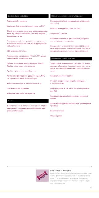 Вначале была женщина
Когда сперматозоид оплодотворяет яйцеклетку и начи-
нается формирование зародыша, он всегда женского
пола. Если ребенок будет мальчиком, Y-хромосома
определяет трансформацию половых органов на ран-
нем этапе развития.
Диагностика аменореи
Анализ жалоб и анамнеза
Исключить беременность (анализ крови на β-ХГ)
Общий осмотр: рост, масса тела, молочные железы,
характер жировых отложений, тип телосложения,
аномалии и стигмы
Гинекологический осмотр: оволосение, строение
и состояние половых органов, тесты функциональ-
ной диагностики
УЗИ органов малого таза
Гормональное исследование (ФСГ, ЛГ, ТТГ, пролак-
тин (дважды), прогестерон, Е2)
Проба с гестагенами (прогестероновая проба),
Проба с эстрогенами и гестагенами
Проба с пергоналом, с люлиберином
Рентгенография черепа и турецкого седла, МРТ,
гистероскопия с биопсией эндометрия
Консультация окулиста, невропатолога и пр.
Генетическое обследование
Измерение базальной температуры
Медикаментозное лечение
Эффективное лечение общих соматических и эндо-
кринных заболеваний (гормонотерапия при гипоти-
реозе, при гиперпролактинемии, при гиперандро-
гении)
Рациональная психотерапия
Отказ от лекарственных средств, приведших
к нарушениям МЦ
Гормонотерапия (в том числе КОК для нормализа-
ции МЦ)
Коррекция нарушений углеводного и липидного
обмена
Десенсибилизирующая терапия (при аутоиммунном
процессе)
Витаминотерапия
Физиотерапия
Лечение
В зависимости от выявленных нарушений, устране-
няя причину, которая вызвала прекращение мен-
струальной функции
Обязательные компоненты терапии
Полноценное питание (прекращение гипокалорий-
ной диеты)
Нормализация режима труда и отдыха
Устранение стрессов
Рациональные занятия физкультурой (прекраще-
ние изнуряющих тренировок)
Выведение из организма токсических соединений
(если причина в них, то менструальный цикл после
выведения нормализуется без гормонотерапии)
53
 