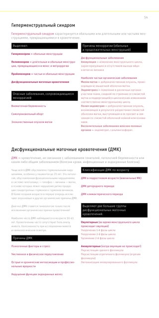 Гиперменструальный синдром
Чаще всего ДМК обусловлено гормональными нару-
шениями, особенно у пациенток до 35 лет. Это патоло-
гия, обусловленная функциональными нарушениями
в системе гипоталамус — гипофиз — яичники — матка,
в основе которых лежит нарушение ритма продук-
ции гонадотропных гормонов и гормонов яичников.
В более позднем возрасте в первую очередь исклю-
чают опухолевые и другие органические причины ДМК.
Диагноз ДМК ставится гинекологом только после
исключения органических причин кровотечения!
Наиболее часто ДМК наблюдаются в возрасте 30-45
лет. Кровотечению часто сопутствуют боль внизу
живота, болезненность при исследовании живота
и гинекологическом осмотре.
Гиперменструальный синдром характеризуется обильными или длительными или частыми мен-
струациями, превращающимися в кровотечение.
Дисфункциональные маточные кровотечения (ДМК)
ДМК — кровотечение, не связанное с заболеванием гениталий, патологией беременности или
каким-либо общим заболеванием (болезни крови, инфекционные и эндокринные болезни).
Выделяют:
Гиперменорею — обильные менструации
Полименорею — длительные и обильные менструа-
ции, превращающиеся в мено- и метроррагии
Пройоменорею — частые и обильные менструации
Дисфункциональные маточные кровотечения
Причины меноррагии (обильных
и продолжительных менструаций)
Дисфункциональные заболевания
Ановуляция — изменение менструального цикла,
характеризующееся отсутствием выхода яйце-
клетки из яичника
Наиболее частые органические заболевания
Миома матки — доброкачественная опухоль, проис-
ходящая из мышечной оболочки матки.
Эндометриоз — появления в различных органах
участков ткани, сходной по строению со слизистой
матки и подвергающейся циклическим изменениям
соответственно менструальному циклу.
Полип эндометрия — доброкачественная опухоль,
возникающая в результате разрастания слизистой
оболочки матки, выступающая в ее просвет и свя-
занная со слизистой оболочкой ножкой или основа-
нием.
Воспалительные заболевания женских половых
органов — эндометрит, сальпингоофорит.
Опасные заболевания, сопровождающиеся
меноррагией
Внематочная беременность
Самопроизвольный аборт
Злокачественные опухоли матки
Причины ДМК
Психогенные факторы и стресс
Умственное и физическое переутомление
Острые и хронические интоксикации и профессио-
нальные вредности
Нарушение функции эндокринных желез
Выделяют две большие группы
дисфункциональных маточных
кровотечений:
Овуляторные (во время менструального цикла
происходит овуляция)
Укорочение 1-й фазы цикла
Укорочение 2-й фазы цикла
Удлинение 2-й фазы цикла
Ановуляторные (когда овуляция не происходит)
Персистенция зрелого фолликула
Персистенция атретичного фолликула (атрезия
фолликула)
Лютеинизация неовулированного фолликула
Классификация ДМК по возрасту
ДМК в подростковом возрасте (ювенильные МК)
ДМК детородного периода
ДМК климактерического периода
54
 