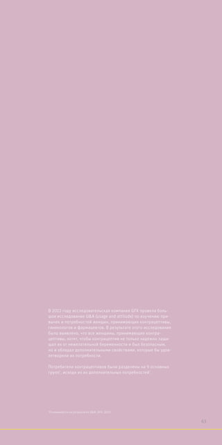 В 2012 году исследовательская компания GFK провела боль-
шое исследование UA (usage and attitude) по изучению при-
вычек и потребностей женщин, принимающих контрацептивы,
гинекологов и фармацевтов. В результате этого исследования
было выявлено, что все женщины, принимающие контра-
цептивы, хотят, чтобы контрацептив не только надежно защи-
щал их от нежелательной беременности и был безопасным,
но и обладал дополнительными свойствами, которые бы удов-
летворяли их потребности.
Потребители контрацептивов были разделены на 9 основных
групп*
, исходя из их дополнительных потребностей*
.
*
Основывается на результатах UA. GFK, 2012.
63
 