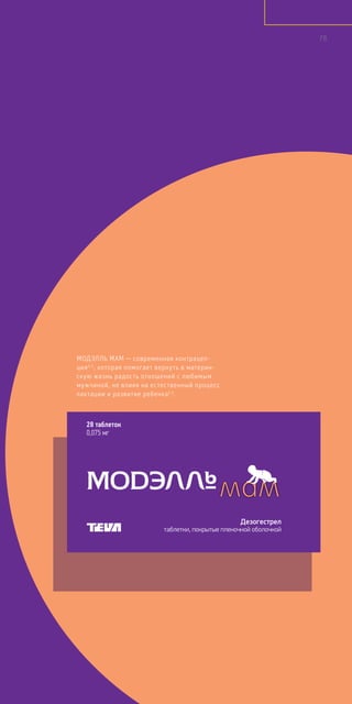 МОДЭЛЛЬ МАМ — современная контрацеп-
ция3,5
, которая помогает вернуть в материн-
скую жизнь радость отношений с любимым
мужчиной, не влияя на естественный процесс
лактации и развитие ребенка1,5
.
28 таблеток
0,075 мг
Дезогестрел
таблетки, покрытые пленочной оболочкой
78
 