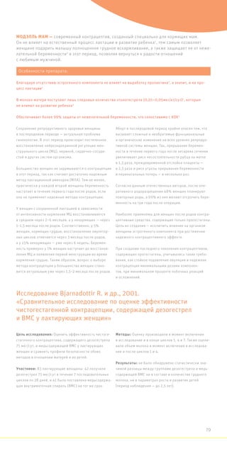 МОДЭЛЛЬ МАМ — современный контрацептив, созданный специально для кормящих мам.
Он не влияет на естественный процесс лактации и развитие ребенка1
, тем самым позволяет
женщине подарить малышу полноценное грудное вскармливание, а также защищает ее от неже-
лательной беременности2
в этот период, позволяя вернуться к радости отношений
с любимым мужчиной.
Сохранение репродуктивного здоровья женщины
в послеродовом периоде — актуальная проблема
гинекологии. В этот период происходит постепенное
восстановление нейроэндокринной регуляции мен-
струального цикла (МЦ), нервной, сердечно-сосуди-
стой и других систем организма.
Большинство женщин не задумываются о контрацепции
в этот период, так как считают достаточно надежным
метод лактационной аменореи (МЛА). Тем не менее,
практически у каждой второй женщины беременность
наступает в течение первого года после родов, если
она не применяет надежные методы контрацепции.
У женщин с сохраненной лактацией в зависимости
от интенсивности кормления МЦ восстанавливается
в среднем через 2–6 месяцев, а у некормящих — через
1–1,5 месяца после родов. Соответственно, у 5%
женщин, кормящих грудью, восстановление овулятор-
ных циклов отмечается через 3 месяца после родов,
а у 15% некормящих — уже через 6 недель. Беремен-
ность примерно у 1% женщин наступает до восстанов-
ления МЦ и появления первой менструации во время
кормления грудью. Таким образом, вопрос о выборе
метода контрацепции у большинства женщин стано-
вится актуальным уже через 1,5–2 месяца после родов.
Аборт в послеродовой период крайне опасен тем, что
вызывает сложные и необратимые функциональные
и органические изменения на всех уровнях репродук-
тивной системы женщин. Так, прерывание беремен-
ности в течение первого года после кесарева сечения
увеличивает риск несостоятельности рубца на матке
в 1,3 раза, преждевременной отслойки плаценты —
в 2,3 раза и риск угрозы прерывания беременности
и перинатальных потерь — в несколько раз.
Согласно данным отечественных авторов, после опе-
ративного родоразрешения 48% женщин планируют
повторные роды, а 69% из них желают отсрочить бере-
менность на три года после операции.
Наиболее приемлемы для женщин после родов контра-
цептивные средства, содержащие только прогестагены.
Цель их создания — исключить влияние на организм
женщины эстрогенного компонента при достижении
надежного контрацептивного эффекта.
При создании последнего поколения контрацептивов,
содержащих прогестагены, учитывались такие требо-
вания, как стойкое подавление овуляции и надежная
контрацепция минимальными дозами компонен-
тов, при минимальном проценте побочных реакций
и осложнений.
Цель исследования: Оценить эффективность чистоге-
стагенного контрацептива, содержащего дезогестрела
75 мкг/сут, и медьсодержащей ВМС у лактирующих
женщин и сравнить профили безопасности обоих
методов в отношении матерей и их детей.
Участники: 83 лактирующие женщины: 42 получали
дезогестрел 75 мкг/сут в течение 7 последовательных
циклов по 28 дней, и 41 была поставлена медьсодержа-
щая внутриматочная спираль (ВМС) на тот же срок.
Методы: Оценку производили в момент включения
в исследование и в конце циклов 1, 4 и 7. Также оцени-
вали объем молока в момент включения в исследова-
ние и после циклов 1 и 4.
Результаты: не было обнаружено статистически зна-
чимой разницы между группами дезогестрела и медь-
содержащей ВМС ни в составе и количестве грудного
молока, ни в параметрах роста и развития детей
(период наблюдения — до 2,5 лет).
Исследование Bjarnadottir R. и др., 2001.
«Сравнительное исследование по оценке эффективности
чистогестагенной контрацепции, содержащей дезогестрел
и ВМС у лактирующих женщин»
Особенности препарата:
Благодаря отсутствию эстрогенного компонента не влияет на выработку пролактина5
, а значит, и на про-
цесс лактации1
В молоко матери поступают лишь следовые количества этоногестрела (0,01–0,05мкг/кг/сут)1
, которые
не влияют на развитие ребенка3
Обеспечивает более 99% защиты от нежелательной беременности, что сопоставимо с КОК2
79
 