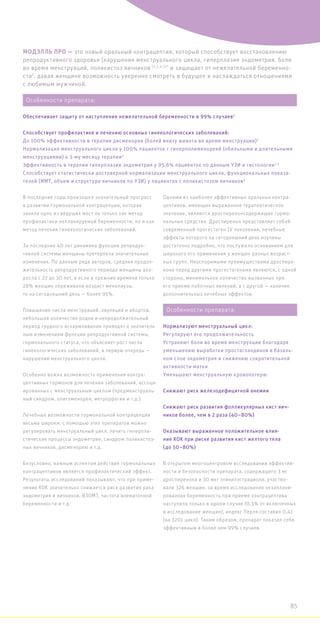 МОДЭЛЛЬ ПРО — это новый оральный контрацептив, который способствует восстановлению
репродуктивного здоровья (нарушения менструального цикла, гиперплазия эндометрия, боли
во время менструаций, поликистоз яичников (2,3,4,5)*
и защищает от нежелательной беременно-
сти1
, давая женщине возможность уверенно смотреть в будущее и наслаждаться отношениями
с любимым мужчиной.
В последние годы произошел значительный прогресс
в развитии гормональной контрацепции, которая
заняла одно из ведущих мест не только как метод
профилактики непланируемой беременности, но и как
метод лечения гинекологических заболеваний.
За последние 40 лет динамика функции репродук-
тивной системы женщины претерпела значительные
изменения. По данным ряда авторов, средняя продол-
жительность репродуктивного периода женщины воз-
росла с 22 до 30 лет, и если в прежние времена только
28% женщин переживали возраст менопаузы,
то на сегодняшний день — более 95%.
Повышение числа менструаций, овуляций и абортов,
небольшое количество родов и непродолжительный
период грудного вскармливания приводят к значитель-
ным изменениям функции репродуктивной системы,
гормонального статуса, что объясняет рост числа
гинекологических заболеваний, в первую очередь —
нарушений менструального цикла.
Особенно важна возможность применения контра-
цептивных гормонов для лечения заболеваний, ассоци-
ированных с менструальным циклом (предменструаль-
ный синдром, олигоменорея, метроррагии и т.д.).
Лечебные возможности гормональной контрацепции
весьма широки: с помощью этих препаратов можно
регулировать менструальный цикл, лечить гиперпла-
стические процессы эндометрия, синдром поликистоз-
ных яичников, дисменорею и т.д.
Безусловно, важным аспектом действия гормональных
контрацептивов является профилактический эффект.
Результаты исследований показывают, что при приме-
нении КОК значительно снижается риск развития рака
эндометрия и яичников, ВЗОМТ, частота внематочной
беременности и т.д.
Одними из наиболее эффективных оральных контра-
цептивов, имеющих выраженное терапевтическое
значение, являются дроспиренонсодержащие гормо-
нальные средства. Дроспиренон представляет собой
современный прогестаген IV поколения, лечебные
эффекты которого на сегодняшний день изучены
достаточно подробно, что послужило основанием для
широкого его применения у женщин разных возраст-
ных групп. Неоспоримыми преимуществами дроспире-
нона перед другими прогестагенами являются, с одной
стороны, минимальное количество вызванных при
его приеме побочных явлений, а с другой — наличие
дополнительных лечебных эффектов.
В открытом многоцентровом исследовании эффектив-
ности и безопасности препарата, содержащего 3 мг
дроспиренона и 30 мкг этинилэстрадиола, участво-
вали 326 женщин. за время исследования незаплани-
рованная беременность при приеме контрацептива
наступила только в одном случае (0,3% от включенных
в исследование женщин), индекс Перля составил 0,41
(на 3201 цикл). Таким образом, препарат показал себя
эффективным в более чем 99% случаев.
Особенности препарата:
Обеспечивает защиту от наступления нежелательной беременности в 99% случаев1
Способствует профилактике и лечению основных гинекологических заболеваний:
До 100% эффективности в терапии дисменореи (болей внизу живота во время менструации)2
Нормализация менструального цикла у 100% пациенток с гиперполименореей (обильными и длительными
менструациями) к 3-му месяцу терапии2
Эффективность в терапии гиперплазии эндометрия у 95,6% пациенток по данным УЗИ и гистологии3,5
Способствует статистически достоверной нормализации менструального цикла, функциональных показа-
телей (ИМТ, объем и структура яичников по УЗИ) у пациенток с поликистозом яичников4
Особенности препарата:
Нормализуют менструальный цикл:
Регулируют его продолжительность
Устраняют боли во время менструации благодаря
уменьшению выработки простагландинов в базаль-
ном слое эндометрия и снижению сократительной
активности матки
Уменьшают менструальную кровопотерю
Снижают риск железодефицитной анемии
Снижают риск развития фолликулярных кист яич-
ников более, чем в 2 раза (40–80%)
Оказывают выраженное положительное влия-
ние КОК при риске развития кист желтого тела
(до 50–80%)
85
 