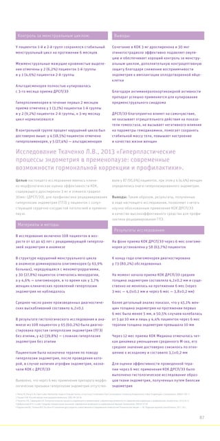 Исследование Ткаченко Л.В., 2013 «Гиперпластические
процессы эндометрия в пременопаузе: современные
возможности гормональной коррекции и профилактики».
Целью настоящего исследования явилась клини-
ко-морфологическая оценка эффективности КОК,
содержащего дроспиренон 3 мг и этинилэстрадиол
30мкг (ДРСП/ЭЭ), для профилактики рецидивирования
гиперплазии эндометрия (ГПЭ) у пациенток с сопут-
ствующей сердечно-сосудистой патологией в премено-
паузе.
Выявлено, что через 6 мес применения препарата морфо-
логические признаки гиперплазии эндометрия отсутство-
вали у 87 (95,6%) пациенток, при этом у 4 (4,4%) женщин
определялись очаги гиперплазированного эндометрия.
Выводы: Таким образом, результаты, полученные
в ходе настоящего исследования, позволяют считать
научно-обоснованным применение КОК ДРСП/ЭЭ
в качестве высокоэффективного средства для профи-
лактики рецидивирования ГПЭ.
1 Parsey KS, Pong A. An Open-Label, Multicenter Study to Evaluate Yasmin, a Low-Dose Combination Oral Contraceptive Containing Drospirenone, a New Progestogen. Contraception. 2000;61:105-11
2 Пасман Н.М. Российский вестник акушера-гинеколога. 2005, №1:56-58
3 Ткаченко Л.В., Свиридова Н.И. Гиперпластические процессы эндометрия в пременопаузе: современные возможности гормональной коррекции и профилактики. Гинекология. 2013,2:8-12
4 Доброхотова Ю.Э. и соавт. Синдром поликистозных яичников: современные возможности гормональной терапии. Гинекология. 2007;01:57-59
5 Радзинский В.Е., Полина М.Л. Гестаген IV поколения дроспиренон: новое явление в современной гинекологии? Клиническая лекция. — М.: Редакция журнала StatusPraesens, 2011, 20 с.
Контроль за менструальным циклом:
У пациенток 1-й и 2-й групп сохранялся стабильный
менструальный цикл на протяжении 6 месяцев
Межменструальные мажущие кровянистые выделе-
ния отмечены у 2 (6,2%) пациенток 1-й группы
и у 1 (4,6%) пациентки 2-й группы
Альгодисменорея полностью купировалась
с 3-го месяца приема ДРСП/ЭЭ
Гиперполименорея в течение первых 2 месяцев
приема отмечена у 1 (3,1%) пациентки 1-й группы
и у 2 (9,2%) пациенток 2-й группы, к 3-му месяцу
цикл нормализовался
В контрольной группе процент нарушений цикла был
достоверно выше: у 4 (18,5%) пациенток отмечена
гиперполименорея, у 5 (27,4%) — альгодисменорея
Материалы и методы:
В исследование включено 108 пациенток в воз-
расте от 41 до 45 лет с рецидивирующей гиперпла-
зией эндометрия в анамнезе
В структуре нарушений менструального цикла
в анамнезе доминировала олигоменорея (у 63,9%
больных), чередующаяся с менометроррагиями,
у 30 (27,8%) пациенток отмечались меноррагии,
а у 4,6% — олигоменорея, в то время как у 3,7%
женщин клинических проявлений гиперплазии
эндометрия не наблюдалось
Среднее число ранее произведенных диагностиче-
ских выскабливаний составило 4,2±0,1
В результате гистологического исследования в ана-
мнезе из 108 пациенток у 65 (60,2%) была диагно-
стирована простая гиперплазия эндометрия (ПГЭ)
без атипии, у 43 (39,8%) — сложная гиперплазия
эндометрия без атипии
Пациенткам была назначена терапия по поводу
гиперплазии эндометрия, после проведения кото-
рой, в случае наличия атрофии эндометрия, назна-
чали КОК с ДРСП/ЭЭ
Выводы:
Сочетание в КОК 3 мг дроспиренона и 30 мкг
этинилэстрадиола эффективно подавляет овуля-
цию и обеспечивает хороший контроль за менстру-
альным циклом, дополнительную контрацептивную
защиту благодаря снижению восприимчивости
эндометрия к имплантации оплодотворенной яйце-
клетки
Благодаря антиминералокортикоидной активности
препарат успешно применяется для купирования
предменструального синдрома
ДРСП/ЭЭ благоприятно влияет на самочувствие,
не оказывает отрицательного действия на показа-
тели гомеостаза, не вызывает негативного влияния
на параметры гемодинамики, помогает сохранять
стабильной массу тела, повышает настроение
и качество жизни женщин
Результаты исследования:
На фоне приема КОК ДРСП/ЭЭ через 6 мес олигоме-
норея установлена у 58 (63,7%) пациенток
К концу года олигоменорея диагностирована
у 73 (80,2%) обследованных
На момент начала приема КОК ДРСП/ЭЭ средняя
толщина эндометрия составляла 4,2±0,2 мм и суще-
ственно не менялась на протяжении 6 мес (через
3 мес — 4,0±0,1 мм и через 6 мес — 3,8±0,2 мм)
Более детальный анализ показал, что у 45,1% жен-
щин толщина эндометрия на протяжении первых
6 мес была менее 5 мм, в 50,5% случаев колебалась
от 5 до 10 мм и лишь у 4,4% пациенток через 6 мес
терапии толщина эндометрия превышала 10 мм
Через 12 мес приема КОК Мидиана отмечалась чет-
кая динамика уменьшения срединного М-эхо, его
среднее значение достоверно снизилось по отно-
шению к исходному и составило 3,1±0,2 мм
Для оценки эффективности проведенной тера-
пии через 6 мес применения КОК ДРСП/ЭЭ было
выполнено гистологическое исследование образ-
цов ткани эндометрия, полученных путем биопсии
эндометрия
87
 