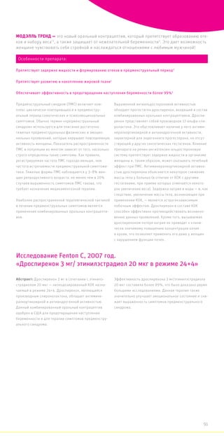 МОДЭЛЛЬ ТРЕНД — это новый оральный контрацептив, который препятствует образованию оте-
ков и набору веса*1
, а также защищает от нежелательной беременности3
. Это дает возможность
женщине чувствовать себя стройной и наслаждаться отношениями с любимым мужчиной!
Предменструальный синдром (ПМС) включает ком-
плекс циклически повторяющихся в предменстру-
альный период соматических и психоэмоциональных
симптомов. Обычно термин «предменструальный
синдром» используется для описания достаточно
тяжелых предменструальных физических и эмоцио-
нальных проявлений, которые нарушают повседневную
активность женщины. Показатель распространенности
ПМС в популяции во многом зависит от того, насколько
строго определены такие симптомы. Как правило,
регистрируемая частота ПМС гораздо меньше, чем
частота встречаемости предменструальной симптома-
тики. Тяжелые формы ПМС наблюдаются у 3–8% жен-
щин репродуктивного возраста. не менее чем в 20%
случаев выраженность симптомов ПМС такова, что
требует назначения медикаментозной терапии.
Наиболее распространенной терапевтической тактикой
в лечении предменструальных симптомов является
применение комбинированных оральных контрацепти-
вов.
Выраженной антиальдостероновой активностью
обладает прогестаген дроспиренон, входящий в состав
комбинированных оральных контрацептивов. Дроспи-
ренон представляет собой производное 17-альфа-спи-
ролактона. Это обусловливает наличие у него антими-
нералкортикоидной и антиандрогенной активности,
характерной для эндогенного прогестерона, но отсут-
ствующей у других синтетических гестагенов. Влияние
препарата на ренин-ангиотензин-альдостероновую
систему препятствует задержке жидкости в организме
женщины и, таким образом, может оказывать лечебный
эффект при ПМС. Антиминералкортикоидной активно-
стью дроспиренона объясняется некоторое снижение
массы тела у больных (в отличие от КОК с другими
гестагенами, при приеме которых отмечается некото-
рое увеличение веса). Задержка натрия и воды — и, как
следствие, увеличение массы тела, возникающее при
применении КОК, — является эстрогензависимым
побочным эффектом. Дроспиренон в составе КОК
способен эффективно противодействовать возникно-
вению данных проявлений. Кроме того, вызываемая
дроспиреноном потеря натрия не приводит к клини-
чески значимому повышению концентрации калия
в крови, что позволяет применять его даже у женщин
с нарушением функции почек.
Абстракт: Дроспиренон 3 мг в сочетании с этинилэ-
страдиолом 20 мкг — низкодозированный КОК назна-
чаемый в режиме 24+4. Дроспиренон, являющийся
производным спиронолактона, обладает антимине-
ралкортикоидной и антиандрогенной активностью.
Данный комбинированный оральный контрацептив
одобрен в США для предотвращения наступления
беременности и для терапии симптомов предменстру-
ального синдрома.
Эффективность дроспиренона 3 мг/этинилэстрадиола
20 мкг составила более 99%, что было доказано двумя
большими исследованиями. Данная терапия также
значительно улучшает эмоциональное состояние и сни-
жает выраженность симптомов предменструального
синдрома.
Исследование Fenton C, 2007 год.
«Дроспиренон 3 мг/ этинилэстрадиол 20 мкг в режиме 24+4»
Особенности препарата:
Препятствует задержке жидкости и формированию отеков в предменструальный период2
Препятствует развитию и накоплению жировой ткани1
Обеспечивает эффективность в предотвращении наступления беременности более 99%3
91
 