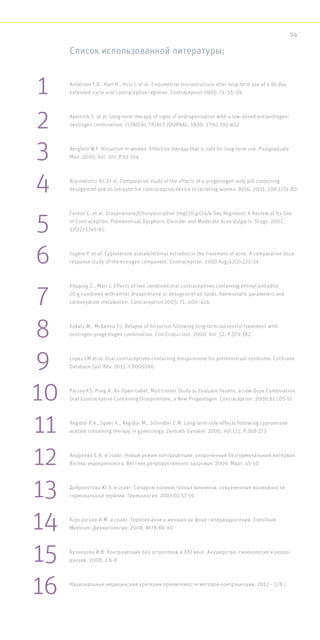 Список использованной литературы:
Anderson F.D., Hait H., Hsiu J. et al. Endometrial microstructure after long-term use of a 91-day
extended-cycle oral contraceptive regimen. Contraception 2005; 71: 55–59.
Aydinilik S. et al. Long-term therapy of signs of androgenisation with a low-dosed antiandrogen-
oestrogen combination. CLINICAL TRIALS JOURNAL. 1990; 27(6):392-402
Bergfeld W.F. Hirsutism in women. Effective therapy that is safe for long-term use. Postgraduate
Med. 2000, Vol. 107, P.93-104
Bjarnadottir RI. Et al. Comparative study of the effects of a progestogen-only pill containing
desogestrel and an intrauterine contraceptive device in lactating women. BJOG, 2001, 108:1174-80
Fenton C. et al. Drospirenone/Ethinylestradiol 3mg/20 g (24/4 Day Regimen): A Review of Its Use
in Contraception, Premenstrual Dysphoric Disorder and Moderate Acne Vulgaris. Drugs. 2007,
67(12):1749-65
Fugere P. et al. Cyproterone acetate/ethinyl estradiol in the treatment of acne. A comparative dose-
response study of the estrogen component. Contraception. 1990 Aug;42(2):225-34
Klipping C., Marr J. Effects of two combined oral contraceptives containing ethinyl estradiol
20 g combined with either drospirenone or desogestrel on lipids, haemostatic parameters and
carbohydrate metabolism. Contraception 2005; 71: 409–416.
Kokaly W., McKenna T.J. Relapse of hirsutism following long-term successful treatment with
oestrogen-progestogen combination. Clin.Endocrinol. 2000. Vol. 52, P.379-382
Lopez LM et al. Oral contraceptives containing drospirenone for premenstrual syndrome. Cochrane
Database Syst Rev. 2012. CD006586
Parsey KS, Pong A. An Open-Label, Multicenter Study to Evaluate Yasmin, a Low-Dose Combination
Oral Contraceptive Containing Drospirenone, a New Progestogen. Contraception. 2000;61:105-11
Regidor P.A., Speer K., Regidor M., Schindler E.M. Long-term side-effects following cyproterone
acetate containing therapy in gynecology. Zentralb Gynakol. 2000, Vol.122, P.268-273
Андреева Е.Н. и соавт. Новый режим контрацепции: укороченный безгормональный интервал.
Взгляд эндокринолога. Вестник репродуктивного здоровья, 2009. Март: 45-50
Доброхотова Ю.Э. и соавт. Синдром поликистозных яичников: современные возможности
гормональной терапии. Гинекология. 2007;01:57-59
Корсунская И.М. и соавт. Терапия акне у женщин на фоне гиперандрогении. Consilium
Medicum. Дерматология, 2008, №78:88-90
Кузнецова И.В. Контрацепция без эстрогенов в XXI веке. Акушерство, гинекология и репро-
дукция. 2008, 2:6-8
Национальные медицинские критерии приемлемости методов контрацепции, 2012 – 178 с.
1
2
3
4
5
6
7
8
10
11
12
13
14
15
16
9
94
 