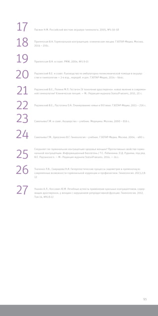 Пасман Н.М. Российский вестник акушера-гинеколога. 2005, №1:56-58
Прилепская В.Н. Гормональная контрацепция: клинические лекции. ГЭОТАР-Медиа, Москва,
2014 – 256с.
Прилепская В.Н. и соавт. РМЖ, 2004, №1:9-11
Радзинский В.Е. и соавт. Руководство по амбулаторно-поликлинической помощи в акушер-
стве и гинекологии — 2-е изд., перераб. и доп. ГЭОТАР-Медиа, 2014 – 944с.
Радзинский В.Е., Полина М.Л. Гестаген IV поколения дроспиренон: новое явление в современ-
ной гинекологии? Клиническая лекция. — М.: Редакция журнала StatusPraesens, 2011, 20 с.
Радзинский В.Е., Пустотина О.А. Планирование семьи в XXI веке. ГЭОТАР-Медиа, 2015 – 256 с.
Савельева Г.М. и соавт. Акушерство – учебник. Медицина. Москва, 2000 – 816 с.
Савельева Г.М., Бреусенко В.Г. Гинекология – учебник. ГЭОТАР-Медиа, Москва, 2004, - 480 с.
Сохраняет ли гормональная контрацепция здоровье женщин? Протективные свойства гормо-
нальной контрацепции. Информационный бюллетень / Т.С. Рябинкина, О.Д. Руднева; под ред.
В.Е. Радзинского. — М.: Редакция журнала StatusPraesens, 2014. — 24 с.
Ткаченко Л.В., Свиридова Н.И. Гиперпластические процессы эндометрия в пременопаузе:
современные возможности гормональной коррекции и профилактики. Гинекология. 2013,2:8-
12
Унанян А.Л., Коссович Ю.М. Лечебные аспекты применения оральных контрацептивов, содер-
жащих дроспиренон, у женщин с нарушением репродуктивной функции. Гинекология. 2012,
Том 14, №6:8-12
17
18
19
20
21
22
23
24
25
26
27
95
 