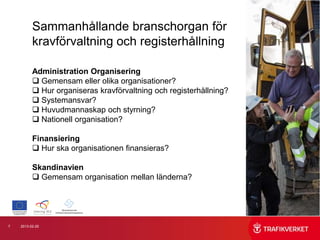 Sammanhållande branschorgan för
          kravförvaltning och registerhållning

          Administration Organisering
           Gemensam eller olika organisationer?
           Hur organiseras kravförvaltning och registerhållning?
           Systemansvar?
           Huvudmannaskap och styrning?
           Nationell organisation?

          Finansiering
           Hur ska organisationen finansieras?

          Skandinavien
           Gemensam organisation mellan länderna?




7   2013-02-25
 