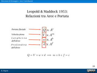 R. Rigon
!10
Leopold & Maddock 1953:
Relazioni tra Aree e Portata
Portata fluviale
Velocita piena
L a r g h e z z a
dell’alveo
P r o f o n d i t à
dell’alveo
Direzioni di Drenaggio e Aree Contribuenti
 