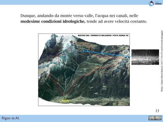 !13
Dunque, andando da monte verso valle, l’acqua nei canali, nelle
medesime condizioni idrologiche, tende ad avere velocità costante.
circa 53 km2
e si trova sul versante Nord della Val di Sole. Il Torrente Meledrio si sviluppa tra le
quote 2934 m m s.m.m. e 860 m m s.m.m.1
. Morfologicamente è costituito da un ramo principale
che nasce in Val Rendena, attraversa Passo Carlo Magno dove si unisce con il Rio Campo Carlo
Magno e scende verso la Val di Sole. In quest’ultimo tratto conﬂuiscono nel Meledrio diversi rii di
dimensioni considerevoli sia in destra che in sinistra orograﬁca.
Sul conoide del Torrente Meledrio si trovano gli abitati di Pellizzano, ad ovest, e di Carciato ad
est che occupano circa il 20% dell’area dell’intero conoide, aree della stessa entità sono destinate
ad attività agricole e ricreative.
Figure 1: Bacino del Torrente Meledrio: vista aerea 3D
http://marcoboschini.it/2017/10/05/arrivera-la-pioggia/
Rigon et Al.
 