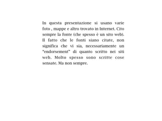 In questa presentazione si usano varie
foto , mappe e altro trovato in Internet. Cito
sempre la fonte (che spesso è un sito web).
Il fatto che le fonti siano citate, non
significa che vi sia, necessariamente un
“endorsement” di quanto scritto nei siti
web. Molto spesso sono scritte cose
sensate. Ma non sempre.
 
