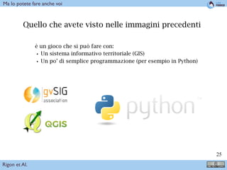 !25
Quello che avete visto nelle immagini precedenti
è un gioco che si può fare con:
•Un sistema informativo territoriale (GIS)
•Un po’ di semplice programmazione (per esempio in Python)
Rigon et Al.
Ma lo potete fare anche voi
 