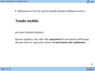!32
How hydraulics models works
E’ abbastanza ovvio che questi modelli idraulici debbano essere a
Fondo mobile
per dare risultati realistici.
Questo significa, che, oltre alle equazioni del movimento dell’acqua,
devono avere le equazioni relative al movimento del sedimento.
Rigon et Al.
 