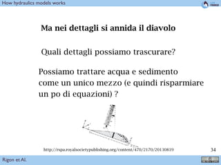 !34
Ma nei dettagli si annida il diavolo
Quali dettagli possiamo trascurare?
Possiamo trattare acqua e sedimento
come un unico mezzo (e quindi risparmiare
un po di equazioni) ?
http://rspa.royalsocietypublishing.org/content/470/2170/20130819
Rigon et Al.
How hydraulics models works
 