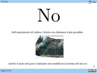 !6
Nell’esperimento di Galileo, l’attrito era eliminato il più possibile.
1 Descrizione dell’area di studio
Il Torrente Meledrio è uno degli aﬄuenti di destra del ﬁume Noce in Val di Sole, ha un’area di
circa 53 km2
e si trova sul versante Nord della Val di Sole. Il Torrente Meledrio si sviluppa tra le
quote 2934 m m s.m.m. e 860 m m s.m.m.1
. Morfologicamente è costituito da un ramo principale
che nasce in Val Rendena, attraversa Passo Carlo Magno dove si unisce con il Rio Campo Carlo
Magno e scende verso la Val di Sole. In quest’ultimo tratto conﬂuiscono nel Meledrio diversi rii di
dimensioni considerevoli sia in destra che in sinistra orograﬁca.
Sul conoide del Torrente Meledrio si trovano gli abitati di Pellizzano, ad ovest, e di Carciato ad
est che occupano circa il 20% dell’area dell’intero conoide, aree della stessa entità sono destinate
ad attività agricole e ricreative.
Figure 1: Bacino del Torrente Meledrio: vista aerea 3D
2 Analisi geologica
L’analisi geologica di riferimento è quella riportata nello studio del Servizio Bacini Montani “Studio
idraulico del Torrente Meledrio attraverso l’abitato di Dimaro” a cura del dott. Silvio Grisotto.
Tale studio si basa sulla carta geologica prodotta dal Servizio Bacini Montani e disponibile in
formato shapeﬁle nella quale sono distinte le diverse classi di permeabilità al ﬁne della valutazione
della risposta idrologica del bacino.
Inoltre il moto del grave Galileiano non modificava la forma del mezzo
Rigon et Al.
Friction
 