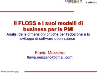 Il FLOSS e i suoi modelli di
                  business per le PMI
      Analisi delle dimensioni critiche per l'adozione e lo
               sviluppo di software open source


                              Flavia Marzano
                          flavia.marzano@gmail.com


Flavia Marzano - pag. 1
 